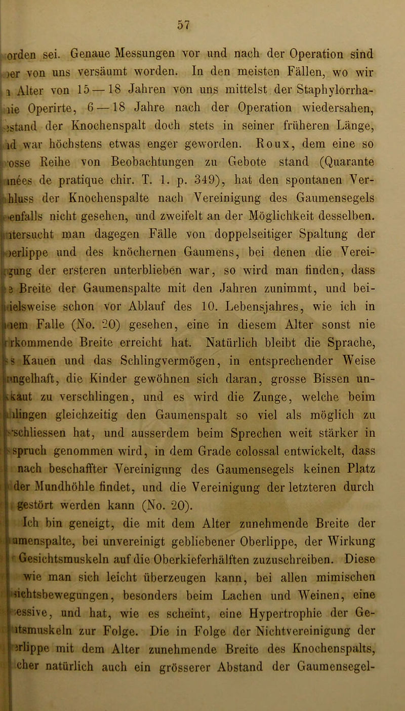 orden sei. Genaue Messungen vor und nach der Operation sind >er von uns versäumt worden. In den meisten Fällen, wo wir i Alter von 15 —18 Jahren von uns mittelst der Staphylorrha- lie Operirte, 6 —18 Jahre nach der Operation wiedersahen, »stand der Knochenspalt doch stets in seiner früheren Länge, id war höchstens etwas enger geworden. Roux, dem eine so osse Reihe von Beobachtungen zu Gebote stand (Quarante inees de pratique chir. T. 1. p. 349), hat den spontanen Ver- hluss der Knochenspalte nach Vereinigung des Gaumensegels h .enfalls nicht gesehen, und zweifelt an der Möglichkeit desselben, j itersucht man dagegen Fälle von doppelseitiger Spaltung der ;>oerlippe und des knöchernen Gaumens, bei denen die Verei- sung der ersteren unterblieben war, so wird man linden, dass y.i Breite der Gaumenspalte mit den Jahren zunimmt, und bei- : ielsweise schon vor Ablauf des 10. Lebensjahres, wie ich in mem Falle (No. 20) gesehen, eine in diesem Alter sonst nie i rkommende Breite erreicht hat. Natürlich bleibt die Sprache, Hs Kauen und das Schlingvermögen, in entsprechender Weise ;i'.ngelhaft, die Kinder gewöhnen sich daran, grosse Bissen un- »Kaut zu verschlingen, und es wird die Zunge, welche beim m dingen gleichzeitig den Gaumenspalt so viel als möglich zu : Kschliessen hat, und ausserdem beim Sprechen weit stärker in t f Spruch genommen wird, in dem Grade colossal entwickelt, dass nach beschaffter Vereinigung des Gaumensegels keinen Platz der Mundhöhle findet, und die Vereinigung der letzteren durch gestört werden kann (No. 20). Ich bin geneigt, die mit dem Alter zunehmende Breite der umenspalte, bei unvereinigt gebliebener Oberlippe, der Wirkung Gesichtsmuskeln auf die Oberkieferhälften zuzuschreiben. Diese wie man sich leicht überzeugen kann, bei allen mimischen nchtsbewegungen, besonders beim Lachen und Weinen, eine ■essive, und hat, wie es scheint, eine Hypertrophie der Ge- \ ltsmuskeln zur Folge. Die in Folge der Nichtvereinigung der irlippe mit dem Alter zunehmende Breite des Knochenspalts, eher natürlich auch ein grösserer Abstand der Gaumensegel-