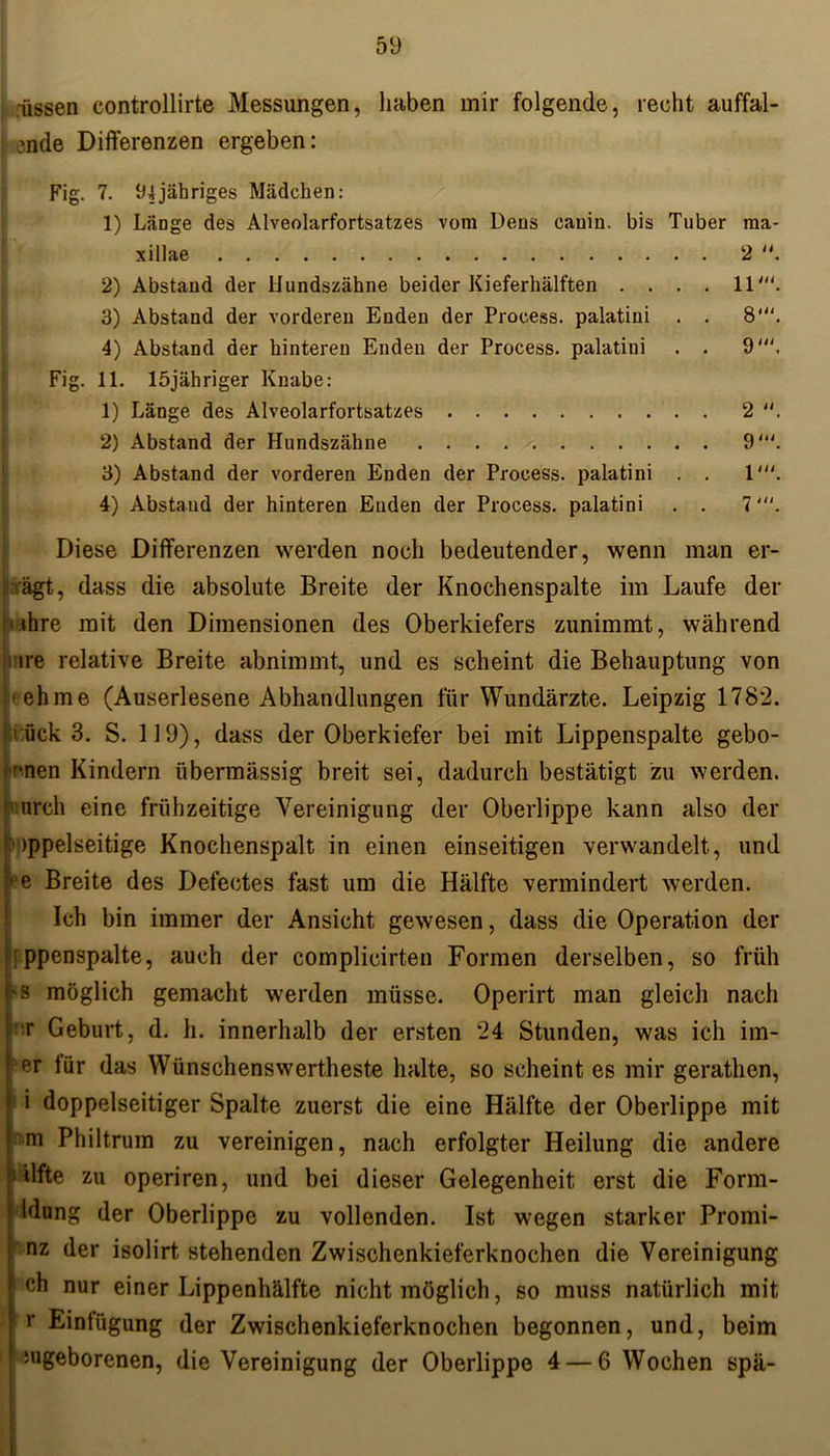 iissen controllirte Messungen, haben mir folgende, recht auffal- lende Differenzen ergeben: Fig. 7. 94jähriges Mädchen: 1) LäDge des Alveolarfortsatzes vom Dens cauin. bis Tuber ma- xillae 2 “. 2) Abstand der Hundszähne beider Kieferhälften .... 11'. 3) Abstand der vorderen Enden der Process. palatini . . 8‘. 4) Abstand der hinteren Enden der Process. palatini . . 9'. Fig. 11. löjähriger Knabe: 1) Länge des Alveolarfortsatzes 2 2) Abstand der Hundszähne 9'. 3) Abstand der vorderen Enden der Process. palatini . . 1'. 4) Abstaud der hinteren Enden der Process. palatini . . 7'. Diese Differenzen werden noch bedeutender, wenn man er- ägt, dass die absolute Breite der Knochenspalte im Laufe der 'ihre mit den Dimensionen des Oberkiefers zunimmt, während .ure relative Breite abnimmt, und es scheint die Behauptung von • ehme (Auserlesene Abhandlungen für Wundärzte. Leipzig 1782. 1 ück 3. S. 119), dass der Oberkiefer bei mit Lippenspalte gebo- 1’*nen Kindern übermässig breit sei, dadurch bestätigt zu werden, mrch eine frühzeitige Vereinigung der Oberlippe kann also der )ppelseitige Knochenspalt in einen einseitigen verwandelt, und e Breite des Defectes fast um die Hälfte vermindert werden. Ich bin immer der Ansicht gewesen, dass die Operation der tppenspalte, auch der complicirten Formen derselben, so früh 'S möglich gemacht werden müsse. Operirt man gleich nach ;r Geburt, d. h. innerhalb der ersten 24 Stunden, was ich im- er für das Wünschenswerteste halte, so scheint es mir gerathen, i doppelseitiger Spalte zuerst die eine Hälfte der Oberlippe mit m Philtrum zu vereinigen, nach erfolgter Heilung die andere ' ilfte zu operiren, und bei dieser Gelegenheit erst die Form- ! klung der Oberlippe zu vollenden. Ist wegen starker Promi- 1 nz der isolirt stehenden Zwischenkieferknochen die Vereinigung ch nur einer Lippenhälfte nicht möglich, so muss natürlich mit r Einfügung der Zwischenkieferknochen begonnen, und, beim iugeborenen, die Vereinigung der Oberlippe 4 — 6 Wochen spä-