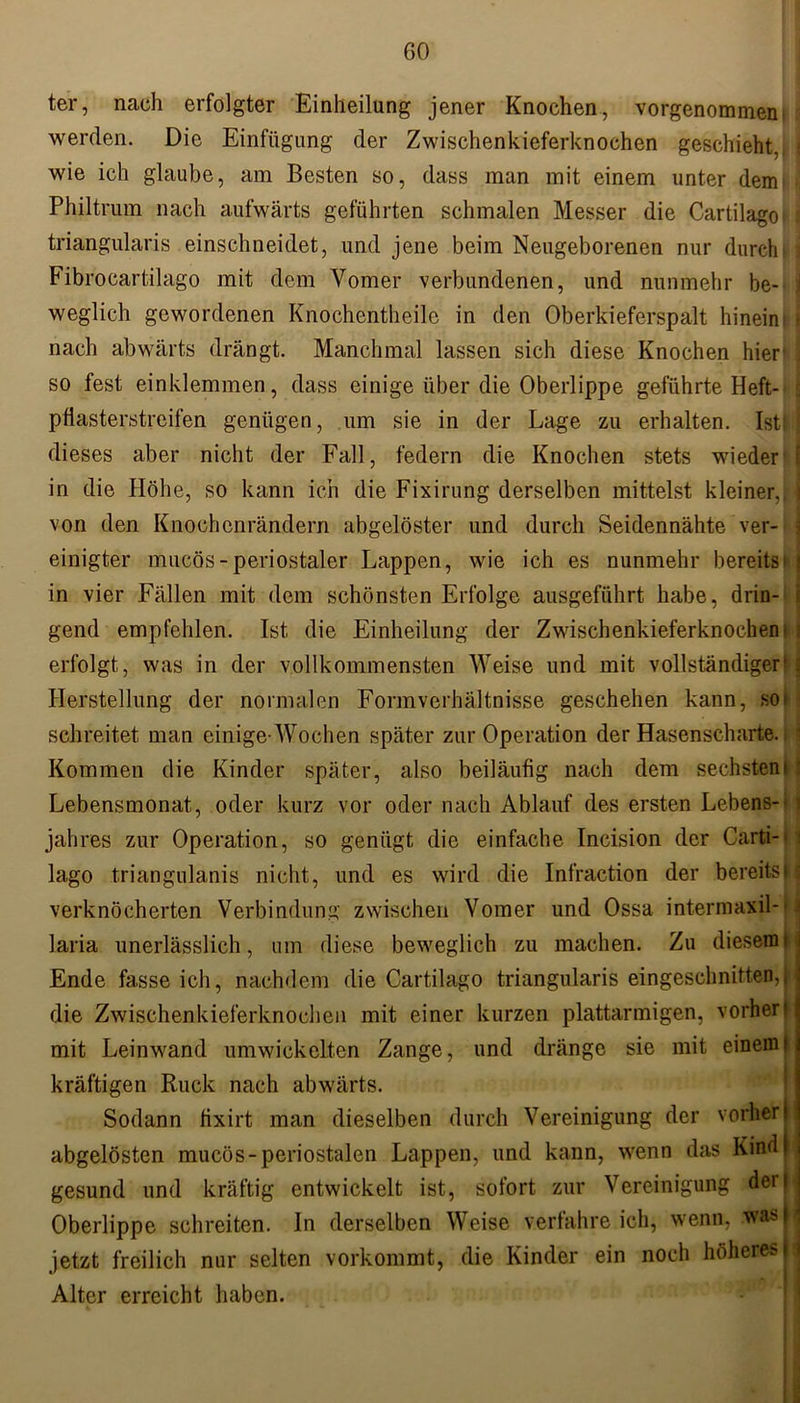 ter, nach erfolgter Einheilung jener Knochen, vorgenommen werden. Die Einfügung der Zwischenkieferknochen geschieht, wie ich glaube, am Besten so, dass man mit einem unter dem i Philtrum nach aufwärts geführten schmalen Messer die Cartilagoi i triangularis einschneidet, und jene beim Neugeborenen nur durcht Fibrocartilago mit dem Vomer verbundenen, und nunmehr be- weglich gewordenen Knochentheile in den Oberkieferspalt hinein> * nach abwärts drängt. Manchmal lassen sich diese Knochen hier' so fest einklemmen, dass einige über die Oberlippe geführte Heft- i pflasterstreifen genügen, um sie in der Lage zu erhalten. Ist! | dieses aber nicht der Fall, federn die Knochen stets wieder I in die Höhe, so kann ich die Fixirung derselben mittelst kleiner, j von den Knochenrändern abgelöster und durch Seidennähte ver- einigter mucös-periostaler Lappen, wie ich es nunmehr bereitst i in vier Fällen mit dem schönsten Erfolge ausgeführt habe, drin- i gend empfehlen. Ist die Einheilung der Zwischenkieferknochen l 1 erfolgt, was in der vollkommensten Weise und mit vollständiger'; Herstellung der normalen Formverhältnisse geschehen kann, sof schreitet man einige-Wochen später zur Operation der Hasenscharte. Kommen die Kinder später, also beiläufig nach dem sechsten!1 Lebensmonat, oder kurz vor oder nach Ablauf des ersten Lebens- jahres zur Operation, so genügt die einfache Incision der Carti-- lago triangulanis nicht, und es wird die Infraction der bereitsM verknöcherten Verbindung zwischen Vomer und Ossa intermaxil-i laria unerlässlich, um diese beweglich zu machen. Zu diesem! Ende fasseich, nachdem die Cartilago triangularis eingeschnitten,j die Zwischenkieferknochen mit einer kurzen plattarmigen, vorher« mit Leinwand umwickelten Zange, und dränge sie mit einem« kräftigen Ruck nach abwärts. Sodann flxirt man dieselben durch Vereinigung der vorher« abgelösten mucös-periostalen Lappen, und kann, wenn das KindH gesund und kräftig entwickelt ist, sofort zur Vereinigung derli Oberlippe schreiten. In derselben Weise verfahreich, wenn, was| jetzt freilich nur selten vorkommt, die Kinder ein noch höheres|| Alter erreicht haben.