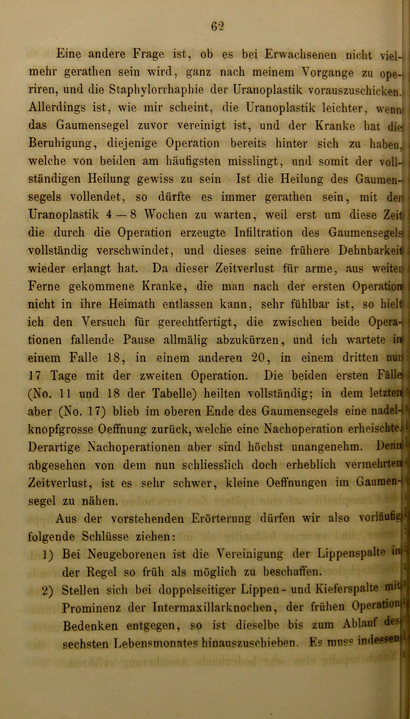 Eine andere Frage ist, ob es bei Erwachsenen nicht viel4 mehr gerathen sein wird, ganz nach meinem Vorgänge zu ope- i riren, und die Staphylorrhaphie der Uranoplastik vorauszuschicken. Allerdings ist, wie mir scheint, die Uranoplastik leichter, wemu j das Gaumensegel zuvor vereinigt ist, und der Kranke hat die» Beruhigung, diejenige Operation bereits hinter sich zu haben, i welche von beiden am häufigsten misslingt, und somit der voll-*) ständigen Heilung gewiss zu sein Ist die Heilung des Gaumen- i segels vollendet, so dürfte es immer gerathen sein, mit den \ Uranoplastik 4 — 8 Wochen zu warten, weil erst um diese Zeit) \ die durch die Operation erzeugte Infiltration des Gaumensegel^ I vollständig verschwindet, und dieses seine frühere Dehnbarkeit* f| wieder erlangt hat. Da dieser Zeitverlust für arme, aus weiten j Ferne gekommene Kranke, die man nach der ersten Operation 1 nicht in ihre Heimath entlassen kann, sehr fühlbar ist, so hielt) I ich den Versuch für gerechtfertigt, die zwischen beide Opera-. * tionen fallende Pause allmälig abzukürzen, und ich wartete irn i einem Falle 18, in einem anderen 20, in einem dritten muH 17 Tage mit der zweiten Operation. Die beiden ersten Fälle) jj (No. 11 und 18 der Tabelle) heilten vollständig; in dem letzten) aber (No. 17) blieb im oberen Ende des Gaumensegels eine nadel-i >i knopfgrosse Oeffnung zurück, welche eine Nachoperation erheischte.* Derartige Nachoperationen aber sind höchst unangenehm. Denrt^ abgesehen von dem nun schliesslich doch erheblich vermehrten) *i Zeitverlust, ist es sehr schwer, kleine Oeffnungen im Gaumen4l segel zu nähen. Aus der vorstehenden Erörterung dürfen wir also vorläufig folgende Schlüsse ziehen: 1) Bei Neugeborenen ist die Vereinigung der Lippenspalte inll der Regel so früh als möglich zu beschaffen. 2) Stellen sich bei doppelseitiger Lippen - und Kieferspalte miy Prominenz der Intermaxillarknochen, der frühen Operation1 Bedenken entgegen, so ist dieselbe bis zum Ablauf des ■ sechsten Lebensmonates hinauszuschieben. Es muss indessen v