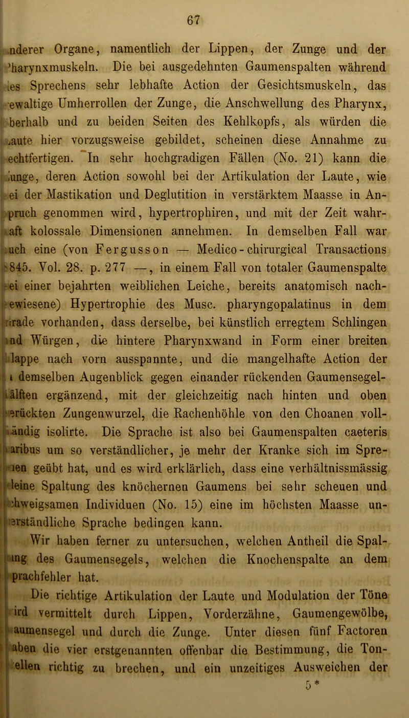 nderer Organe, namentlich der Lippen, der Zunge und der ’harynxmuskeln. Die bei ausgedehnten Gaumenspalten während ies Sprechens sehr lebhafte Action der Gesichtsmuskeln, das ewaltige Umherrollen der Zunge, die Anschwellung des Pharynx, berhalb und zu beiden Seiten des Kehlkopfs, als würden die ,aute hier vorzugsweise gebildet, scheinen diese Annahme zu echtfertigen. In sehr hochgradigen Fällen (No. 21) kann die ,'unge, deren Action sowohl bei der Artikulation der Laute, wie ei der Mastikation und Deglutition in verstärktem Maasse in An- pruch genommen wird, hypertrophiren, und mit der Zeit wahr- haft kolossale Dimensionen annehmen. In demselben Fall war ach eine (von Fergusson — Medico-chirurgical Transactions '845. Yol. 28. p. 277 —, in einem Fall von totaler Gaumenspalte ei einer bejahrten weiblichen Leiche, bereits anatomisch nach- ewiesene) Hypertrophie des Muse, pharyngopalatinus in dem rrade vorhanden, dass derselbe, bei künstlich erregtem Schlingen ad Würgen, die hintere Pharynxwand in Form einer breiten lappe nach vorn ausspannte, und die mangelhafte Action der i demselben Augenblick gegen einander rückenden Gaumensegel- '.älften ergänzend, mit der gleichzeitig nach hinten und oben drückten Zungenwurzel, die Rachenhöhle von den Choanen voll- ■ändig isolirte. Die Sprache ist also bei Gaumenspalten caeteris aribus um so verständlicher, je mehr der Kranke sich im Spre- len geübt hat, und es wird erklärlich, dass eine verhältnissmässig i leine Spaltung des knöchernen Gaumens bei sehr scheuen und i diweigsamen Individuen (No. 15) eine im höchsten Maasse un- verständliche Sprache bedingen kann. Wir haben ferner zu untersuchen, welchen Antheil die Spal- ing des Gaumensegels, welchen die Knochenspalte an dem prachfehler hat. Die richtige Artikulation der Laute und Modulation der Töne ird vermittelt durch Lippen, Vorderzähne, Gaumengewölbe, I aumensegel und durch die Zunge. Unter diesen fünf Factoren aben die vier erstgenannten offenbar die Bestimmung, die Ton- ellen richtig zu brechen, und ein unzeitiges Ausweichen der 5*