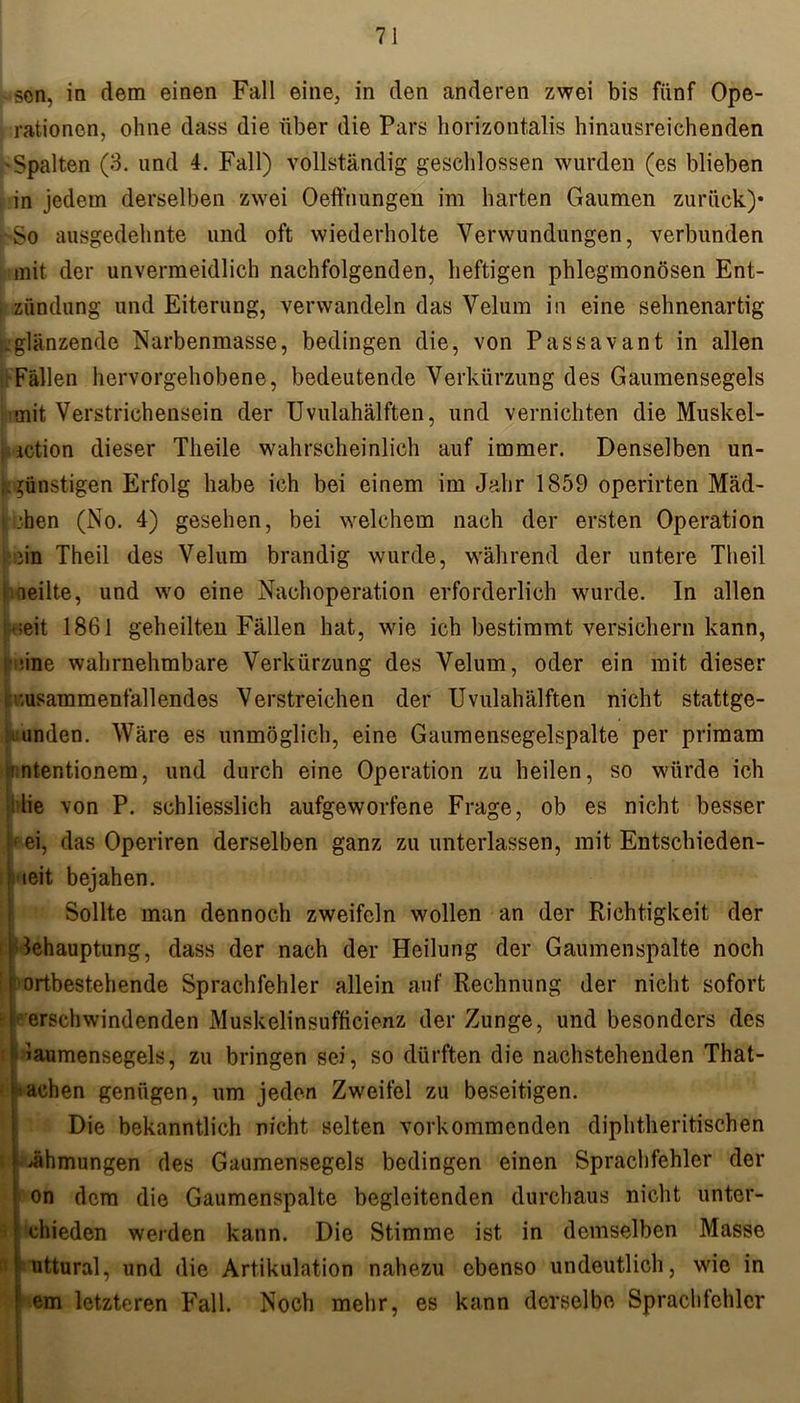scn, in dem einen Fall eine, in den anderen zwei bis fünf Ope- rationen, ohne dass die über die Pars horizontalis hinausreichenden 'Spalten (3. und 4. Fall) vollständig geschlossen wurden (es blieben in jedem derselben zwei Oeffnungen im harten Gaumen zurück)* ■'So ausgedehnte und oft wiederholte Verwundungen, verbunden mit der unvermeidlich nachfolgenden, heftigen phlegmonösen Ent- zündung und Eiterung, verwandeln das Velum in eine sehnenartig .glänzende Narbenmasse, bedingen die, von Passavant in allen Fällen hervorgehobene, bedeutende Verkürzung des Gaumensegels mit Verstrichensein der Uvulahälften, und vernichten die Muskel- iction dieser Tlieile wahrscheinlich auf immer. Denselben un- günstigen Erfolg habe ich bei einem im Jahr 1859 operirten Mäd- i ;hen (No. 4) gesehen, bei welchem nach der ersten Operation iin Theil des Velum brandig wurde, während der untere Theil peilte, und wo eine Nachoperation erforderlich wurde. In allen •;eit 1861 geheilten Fällen hat, wie ich bestimmt versichern kann, • ;ine wahrnehmbare Verkürzung des Velum, oder ein mit dieser •.usammenfallendes Verstreichen der Uvulahälften nicht stattge- unden. Wäre es unmöglich, eine Gaumensegelspalte per primam 'ntentionem, und durch eine Operation zu heilen, so würde ich lie von P. schliesslich aufgeworfene Frage, ob es nicht besser hei, das Operiren derselben ganz zu unterlassen, mit Entschieden- heit bejahen. Sollte man dennoch zweifeln wollen an der Richtigkeit der ■\' Behauptung, dass der nach der Heilung der Gaumenspalte noch |'Ortbestehende Sprachfehler allein auf Rechnung der nicht sofort V erschwindenden Muskelinsufficionz der Zunge, und besonders des (Gaumensegels, zu bringen sei, so dürften die nachstehenden That- j’aehen genügen, um jeden Zweifel zu beseitigen. Die bekanntlich nicht selten vorkommenden diphtheritischen Zähmungen des Gaumensegels bedingen einen Sprachfehler der on dem die Gaumenspalte begleitenden durchaus nicht unter- chieden werden kann. Die Stimme ist in demselben Masse ä uttural, und die Artikulation nahezu ebenso undeutlich, wie in f em letzteren Fall. Noch mehr, es kann derselbe Sprachfehler