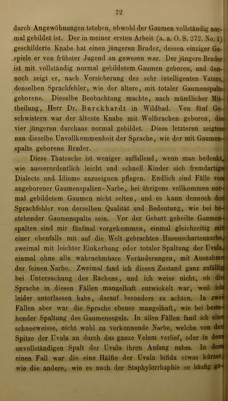 durch Angewöhnungen tstehen, obwohl der Gaumen vollständig nor- mal gebildet ist. Der in meiner ersten Arbeit (a. a. 0. S. 272. No. 1) geschilderte Knabe hat einen jüngeren Bruder, dessen einziger Ge- .spiele er von frühster Jugend an gewesen war. Der jüngere Bruder ist mit vollständig normal gebildetem Gaumen geboren, und den- noch zeigt er, nach Versicherung des sehr intelligenten Vaters,, \ denselben Sprachfehler, wie der ältere, mit totaler Gaumenspalte; ; geborene. Dieselbe Beobachtung machte, nach mündlicher Mit- \ theilung, Herr Dr. Burckhardt in Wildbad. Von fünf Ge- schwistern war der älteste Knabe mit Wolfsrachen geboren, diet i vier jüngeren durchaus normal gebildet. Diese letzteren zeigten») nun dieselbe Unvollkommenheit der Sprache, wie der mit Gaumen- \ spalte geborene Bruder. Diese Thatsache ist weniger auffallend, wenn man bedenkt» \ wie ausserordentlich leicht und schnell Kinder sich fremdartige* j Dialecte und Idiome anzueignen pflegen. Endlich sind Fälle vom - angeborener Gaumenspalten-Narbe, bei übrigens vollkommen nor- | mal gebildetem Gaumen nicht selten, und es kann dennoch dem Sprachfehler von derselben Qualität und Bedeutung, wie bei be- ■ stehender Gaumenspalte sein. Vor der Geburt geheilte Gaumen- spalten sind mir fünfmal vorgekommen, einmal gleichzeitig mitf < einer ebenfalls mit auf die Welt gebrachten Hasenschartennarbe^i zweimal mit leichter Einkerbung oder totaler Spaltung der Uvula!» einmal ohne alle wahrnehmbare Veränderungen, mit Ausnahme» t der feinen Narbe. Zweimal fand ich diesen Zustand ganz zufällig) ] bei Untersuchung des Rachens, und ich weiss nicht, ob die». Sprache in diesen Fällen mangelhaft entwickelt war, weil ich» leider unterlassen habe, darauf besonders zu achten. In zwei i Fällen aber war die Sprache ebenso mangelhaft, wie bei beste-« ! hender Spaltung des Gaumensegels. In allen Fällen fand ich eine» > schneeweisse, nicht wohl zu verkennende Narbe, welche von der) Spitze der Uvula an durch das ganze Velum verlief, oder in dem» unvollständigen Spalt der Uvula ihren Anfang nahm. In deml einen Fall war die eine Hälfte der Uvula bifida etwas kürzer.) wie die andere, wie es nach der Staphylorrhaphie so häutig