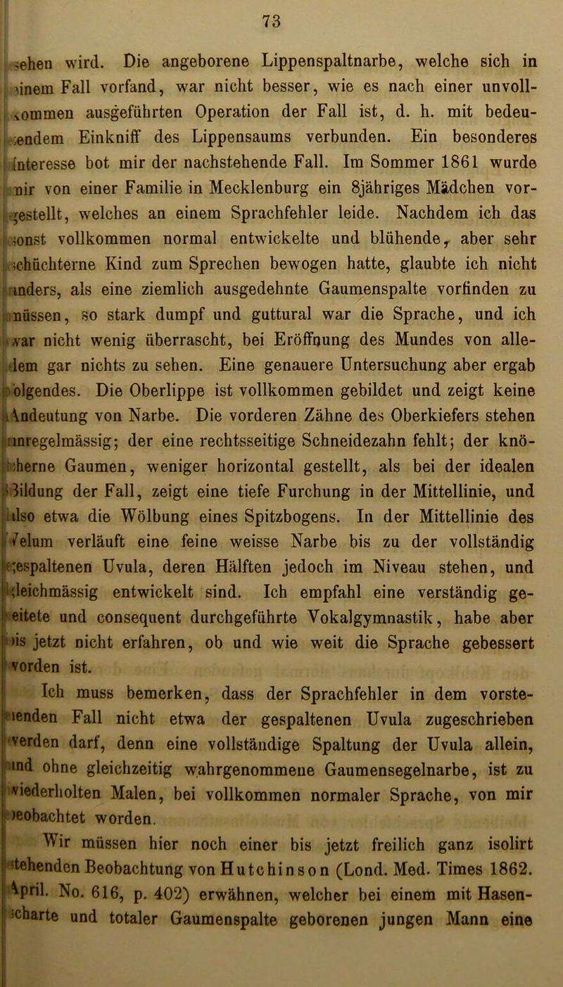 ;ehen wird. Die angeborene Lippenspaltnarbe, welche sich in 1 Mnern Fall vorfand, war nicht besser, wie es nach einer unvoll- kommen ausgeführten Operation der Fall ist, d. h. mit bedeu- i andern Einknilf des Lippensaums verbunden. Ein besonderes [nteresse bot mir der nachstehende Fall. Im Sommer 1861 wurde nir von einer Familie in Mecklenburg ein 8jähriges Mädchen vor- gestellt, welches an einem Sprachfehler leide. Nachdem ich das ;onst vollkommen normal entwickelte und blühende y aber sehr schüchterne Kind zum Sprechen bewogen hatte, glaubte ich nicht anders, als eine ziemlich ausgedehnte Gaumenspalte vorfinden zu müssen, so stark dumpf und guttural war die Sprache, und ich var nicht wenig überrascht, bei Eröffnung des Mundes von alle- dem gar nichts zu sehen. Eine genauere Untersuchung aber ergab blgendes. Die Oberlippe ist vollkommen gebildet und zeigt keine Andeutung von Narbe. Die vorderen Zähne des Oberkiefers stehen unregelmässig; der eine rechtsseitige Schneidezahn fehlt; der knö- cherne Gaumen, weniger horizontal gestellt, als bei der idealen Aildung der Fall, zeigt eine tiefe Furchung in der Mittellinie, und also etwa die Wölbung eines Spitzbogens. In der Mittellinie des *7elum verläuft eine feine weisse Narbe bis zu der vollständig gespaltenen Uvula, deren Hälften jedoch im Niveau stehen, und gleichmässig entwickelt sind. Ich empfahl eine verständig ge- leitete und consequent durchgeführte Vokalgymnastik, habe aber • *>is jetzt nicht erfahren, ob und wie weit die Sprache gebessert vorden ist. Ich muss bemerken, dass der Sprachfehler in dem vorste- henden Fall nicht etwa der gespaltenen Uvula zugeschrieben ' verden darf, denn eine vollständige Spaltung der Uvula allein, ! md ohne gleichzeitig w.ahrgenommeue Gaumensegelnarbe, ist zu viederholten Malen, bei vollkommen normaler Sprache, von mir j )eobachtet worden. V ir müssen hier noch einer bis jetzt freilich ganz isolirt htchenden Beobachtung von Hutchinson (Lond. Med. Times 1862. ^pril. No. 616, p. 402) erwähnen, welcher bei einem mit Hasen- ’Charte und totaler Gaumenspalte geborenen jungen Mann eine
