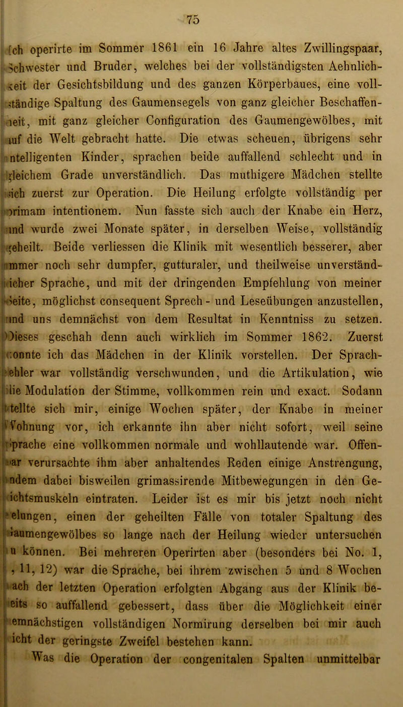 (ch operirte im Sommer 1861 ein 16 Jahre altes Zwillingspaar, . Schwester und Bruder, welches bei der vollständigsten Aehnlich- ^eit der Gesichtsbildung und des ganzen Körperbaues, eine voll- ständige Spaltung des Gaumensegels von ganz gleicher Beschaffen- heit, mit ganz gleicher Configuration des Gaumengewölbes, mit mf die Welt gebracht hatte. Die etwas scheuen, übrigens sehr ntelligenten Kinder, sprachen beide auffallend schlecht und in gleichem Grade unverständlich. Das muthigere Mädchen stellte sich zuerst zur Operation. Die Heilung erfolgte vollständig per orimam intentionem. Nun fasste sich auch der Knabe ein Herz, ind wurde zwei Monate später, in derselben Weise, vollständig geheilt. Beide verliessen die Klinik mit wesentlich besserer, aber immer noch sehr dumpfer, gutturaler, und theilweise unverständ- licher Sprache, und mit der dringenden Empfehlung von meiner ■Jeite, möglichst consequent Sprech- und Leseübungen anzustellen, ind uns demnächst von dem Resultat in Kenntniss zu setzen. Oieses geschah denn auch wirklich im Sommer 1862. Zuerst :onnte ich das Mädchen in der Klinik vorstellen. Der Sprach- fehler war vollständig verschwunden, und die Artikulation, wie die Modulation der Stimme, vollkommen rein und exact. Sodann ? teilte sich mir, einige Wochen später, der Knabe in meiner Wohnung vor, ich erkannte ihn aber nicht sofort, weil seine ■ bprache eine vollkommen normale und wohllautende war. Offen- bar verursachte ihm aber anhaltendes Reden einige Anstrengung, ndem dabei bisweilen grimassirende Mitbewegungen in den Ge- ichtsmuskeln eintraten. Leider ist es mir bis jetzt noch nicht Gelungen, einen der geheilten Fälle von totaler Spaltung des laumengewölbes so lange nach der Heilung wieder untersuchen u können. Bei mehreren Operirten aber (besonders bei No. 1, ! , 11, 12) war die Sprache, bei ihrem zwischen 5 und 8 Wochen ach der letzten Operation erfolgten Abgang aus der Klinik be- eits so auffallend gebessert, dass über die Möglichkeit einer 1 emnächstigen vollständigen Normirung derselben bei mir auch icht der geringste Zweifel bestehen kann. Was die Operation der congenitalen Spalten unmittelbar