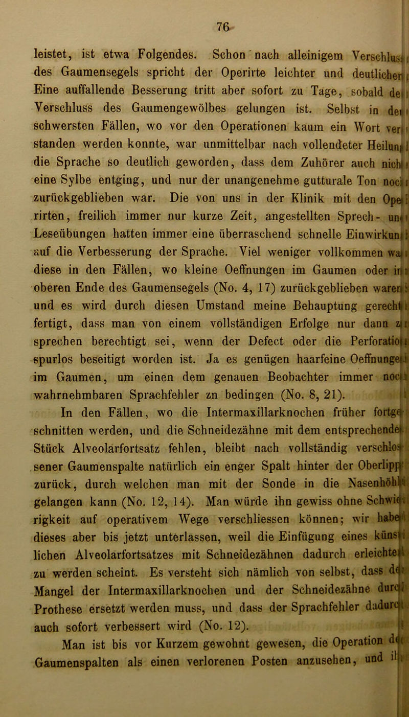 leistet, ist etwa Folgendes. Schon nach alleinigem Verschlussi des Gaumensegels spricht der Operirte leichter und deutlicher . Eine auffallende Besserung tritt aber sofort zu Tage, sobald de>: Verschluss des Gaumengewölbes gelungen ist. Selbst in de*> schwersten Fällen, wo vor den Operationen kaum ein Wort ver* standen werden konnte, war unmittelbar nach vollendeter Heilunit j die Sprache so deutlich geworden, dass dem Zuhörer auch nichb eine Sylbe entging, und nur der unangenehme gutturale Ton doch zurückgeblieben war. Die von uns in der Klinik mit den Ope» r rirten, freilich immer nur kurze Zeit, angestellten Sprech- un»? Leseübungen hatten immer eine überraschend schnelle Einwirkung auf die Verbesserung der Sprache. Viel weniger vollkommen waji diese in den Fällen, wo kleine Oeffnungen im Gaumen oder in: oberen Ende des Gaumensegels (No. 4, 17) zurückgeblieben waren: und es wird durch diesen Umstand meine Behauptung gerechtn fertigt, dass man von einem vollständigen Erfolge nur dann zii sprechen berechtigt sei, wenn der Defect oder die Perforationi spurlos beseitigt worden ist. Ja es genügen haarfeine Oeffnungei t im Gaumen, um einen dem genauen Beobachter immer noei: wahrnehmbaren Sprachfehler zn bedingen (No. 8, 21). In den Fällen, wo die Intermaxillarknochen früher fortgq- schnitten werden, und die Schneidezähne mit dem entsprechende!. Stück Alveolarfortsatz fehlen, bleibt nach vollständig verschloß sener Gaumenspalte natürlich ein enger Spalt hinter der Oberlippe zurück, durch welchen man mit der Sonde in die Nasenhöhle gelangen kann (No. 12, 14). Man würde ihn gewiss ohne Schwier, rigkeit auf operativem Wege verschliessen können; wir habe' dieses aber bis jetzt unterlassen, weil die Einfügung eines künsi. liehen Alveolarfortsatzes mit Schneidezähnen dadurch erleichteii zu werden scheint. Es versteht sich nämlich von selbst, dass d^r Mangel der Intermaxillarknochen und der Schneidezähne durch Prothese ersetzt werden muss, und dass der Sprachfehler dadurch auch sofort verbessert wird (No. 12). Man ist bis vor Kurzem gewohnt gewesen, die Operation dfli Gaumenspalten als einen verlorenen Posten anzusehen, und dji