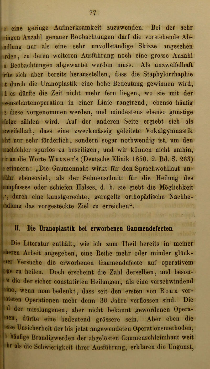 r eine geringe Aufmerksamkeit zuzuwenden. Bei der sehr ingen Anzahl genauer Beobachtungen darf die vorstehende Ab- adlung nur als eine sehr unvollständige Skizze angesehen rden, zu deren weiteren Ausführung noch eine grosse Anzahl n Beobachtungen abgewartet werden muss. Als unzweifelhaft •rite sich aber bereits herausstellen, dass die Staphylorrhaphie :■ t durch die Uranoplastik eine hohe Bedeutung gewinnen wird, i es dürfte die Zeit nicht mehr fern liegen, wo sie mit der - senschartenoperation in einer Linie rangirend, ebenso häufig i 3 diese vorgenommen werden, und mindestens ebenso günstige folge zählen wird. Auf der anderen Seite ergiebt sich als zweifelhaft, dass eine zweckmässig geleitete Yokalgymnastik ht nur sehr förderlich, sondern sogar nothwendig ist, um den rachfehler spurlos zu beseitigen, und wir können nicht umhin, ' r an die Worte Wutzer’s (Deutsche Klinik 1850. 2. Bd. S. 263) e erinnern: „Die Gaumennaht wirkt für den Sprachwohllaut un- iähr ebensoviel, als der Sehnenschnitt für die Heilung des umpfusses oder schiefen Halses, d. h. sie giebt die Möglichkeit • *, durch eine kunstgerechte, geregelte orthopädische Naclibe- ldlung das vorgesteckte Ziel zu erreichen“. II. Die Uranoplastik bei erworbenen Gaumendefecten. Die Literatur enthält, wie ich zum Theil bereits in meiner heren Arbeit angegeben, eine Reihe mehr oder minder glück- ler Versuche die erworbenen Gaumendefecte auf operativem 1 'ge zu heilen. Doch erscheint die Zahl derselben, und beson- P 8 die der sicher constatirten Heilungen, als eine verschwindend 1 ine, wenn man bedenkt, dass seit den ersten von Roux ver- ! iteten Operationen mehr denn 30 Jahre verflossen sind. Die ! fl der misslungenen, aber nicht bekannt gewordenen Opera- 3en, dürfte eine bedeutend grössere sein. Aber eben die ! 'Sse Unsicherheit der bis jetzt angewendeten Operationsmethoden, häufige Brandigwerden der abgelösten Gaumenschleimhaut weit hr als die Schwierigkeit ihrer Ausführung, erklären die Ungunst,