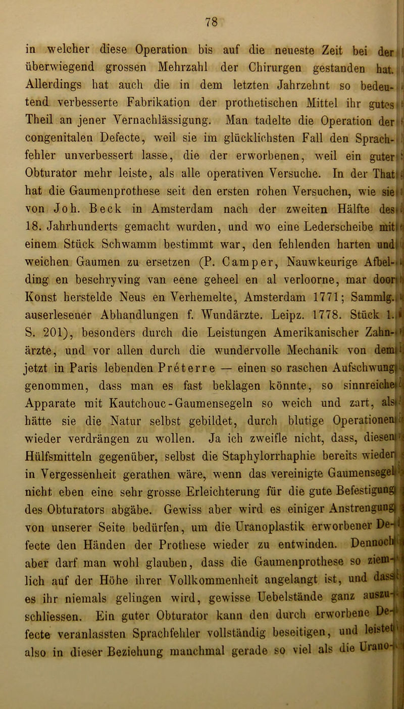 in welcher diese Operation bis auf die neueste Zeit bei der überwiegend grossen Mehrzahl der Chirurgen gestanden hat. Allerdings hat auch die in dem letzten Jahrzehnt so bedeu- tend verbesserte Fabrikation der prothetischen Mittel ihr gutes i' Theil an jener Vernachlässigung. Man tadelte die Operation der > congenitalen Defecte, weil sie im glücklichsten Fall den Sprach- fehler unverbessert lasse, die der erworbenen, weil ein guter - Obturator mehr leiste, als alle operativen Versuche. In der Thati- hat die Gaumenprothese seit den ersten rohen Versuchen, wie sie* ^ von Joh. Beck in Amsterdam nach der zweiten Hälfte des^ 18. Jahrhunderts gemacht wurden, und wo eine Lederscheibe mitir einem Stück Schwamm bestimmt war, den fehlenden harten undl i weichen Gaumen zu ersetzen (P. Camper, Nauwkeurige Afbel-*< ding en beschryving van eene geheel en al verloorne, mar doom Konst herstelde Neus en Verhemelte, Amsterdam 1771; Sammlg.,^ auserlesener Abhandlungen f. Wundärzte. Leipz. 1778. Stück 1.,* S. 201), besonders durch die Leistungen Amerikanischer Zahn-' ärzte, und vor allen durch die wundervolle Mechanik von demii. jetzt in Paris lebenden Preterre — einen so raschen Aufschwung) i genommen, dass man es fast beklagen könnte, so sinnreichem: Apparate mit Kautchouc-Gaumensegeln so weich und zart, alsm hätte sie die Natur selbst gebildet, durch blutige Operationen)ti wieder verdrängen zu wollen. Ja ich zweifle nicht, dass, diesemrj Hülfsmitteln gegenüber, selbst die Staphylorrhaphie bereits wieder) ; in Vergessenheit gerathen wäre, wenn das vereinigte Gaumensegel* m nicht eben eine sehr grosse Erleichterung für die gute Befestigung) | des Obturators abgäbe. Gewiss aber wird es einiger Anstrengung) I von unserer Seite bedürfen, um die Uranoplastik erworbener De-^l. fecte den Händen der Prothese wieder zu entwinden. Dennochi e aber darf man wohl glauben, dass die Gaumenprothese so ziem-*' lieh auf der Höhe ihrer Vollkommenheit angelangt ist, und das^l es ihr niemals gelingen wird, gewisse Uebelstände ganz auszu-.- schliessen. Ein guter Obturator kann den durch erworbene De-jl» fecte veranlassten Sprachfehler vollständig beseitigen, und leistet)** also in dieser Beziehung manchmal gerade so viel als die Uiano-h *