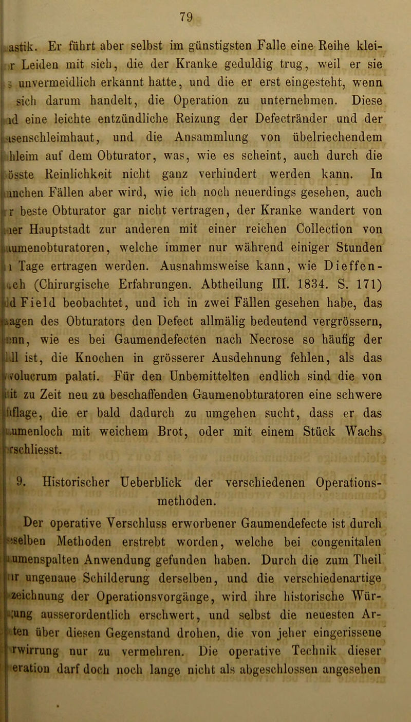 astik. Er führt aber selbst im günstigsten Falle eine Reihe klei- i r Leiden mit sich, die der Kranke geduldig trug, weil er sie i ; unvermeidlich erkannt hatte, und die er erst eingesteht, wenn sich darum handelt, die Operation zu unternehmen. Diese i id eine leichte entzündliche Reizung der Defectränder und der 'isenschleimhaut, und die Ansammlung von übelriechendem j hleim auf dem Obturator, was, wie es scheint, auch durch die küsste Reinlichkeit nicht ganz verhindert werden kann. In mchen Fällen aber wird, wie ich noch neuerdings gesehen, auch r beste Obturator gar nicht vertragen, der Kranke wandert von 1er Hauptstadt zur anderen mit einer reichen Collection von [..lumenobturatoren, welche immer nur während einiger Stunden 1 Tage ertragen werden. Ausnahmsweise kann, wie Dieffen- .ch (Chirurgische Erfahrungen. Abtheilung III. 1834. S. 171) .dField beobachtet, und ich in zwei Fällen gesehen habe, das .>agen des Obturators den Defect allmälig bedeutend vergrössern, i'nn, wie es bei Gaumendefecten nach Necrose so häutig der i.11 ist, die Knochen in grösserer Ausdehnung fehlen, als das Molucrum palati. Für den Unbemittelten endlich sind die von u:it zu Zeit neu zu beschaffenden Gaumenobturatoren eine schwere tiflage, die er bald dadurch zu umgehen sucht, dass er das .umenloch mit weichem Brot, oder mit einem Stück Wachs i 5 I rschliesst. 9. Historischer Ueberblick der verschiedenen Operations- methoden. i Der operative Verschluss erworbener Gaumendefecte ist durch ^selben Methoden erstrebt worden, welche bei congenitalen Lumenspalten Anwendung gefunden haben. Durch die zum Theil | »r ungenaue Schilderung derselben, und die verschiedenartige Zeichnung der Operationsvorgänge, wird ihre historische Wür- -,'ung ausserordentlich erschwert, und selbst die neuesten Ar- ten über diesen Gegenstand drohen, die von jeher eingerissene rwirrung nur zu vermehren. Die operative Technik dieser eratiou darf doch noch lange nicht als abgeschlossen angesehen