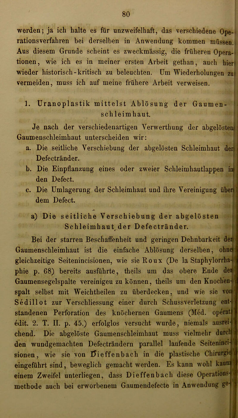werden; ja ich halte es für unzweifelhaft, das verschiedene Ope- rationsverfahren bei derselben in Anwendung kommen müssen. Aus diesem Grunde scheint es zweckmässig, die früheren Opera- tionen, wie ich es in meiner ersten Arbeit gethan, auch hier1 wieder historisch-kritisch zu beleuchten. Um Wiederholungen zui vermeiden, muss ich auf meine frühere Arbeit verweisen. 1. Uranoplastik mittelst Ablösung der Gaumen schleim haut. Je nach der verschiedenartigen Verwerthung der abgelöstenj j Gaumenschleimhaut unterscheiden wir: a. Die seitliche Verschiebung der abgelösten Schleimhaut den Defectränder. b. Die Einpflanzung eines oder zweier Schleimhautlappen in j den Defect. c. Die Umlagerung der Schleimhaut und ihre Vereinigung überi I dem Defect. a) Die seitliche Verschiebung der abgelösten Schleimhaut der Defectränder. Bei der starren Beschaffenheit und geringen Dehnbarkeit dert Gaumenschleimhaut ist die einfache Ablösung derselben, ohne* gleichzeitige Seiteuincisionen, wie sie Roux (De la Staphylorrha-J phie p. 68) bereits ausführte, theils um das obere Ende deö Gaumensegelspalte vereinigeu zu können, theils um den Knochen-i spalt selbst mit Weichtheilen zu überdecken, und wie sie vocj Sedillot zur Verschliessung einer durch Schussverletzung ent-, standenen Perforation des knöchernen Gaumens (Med. operat 6dit. 2. T. II. p. 45.) erfolglos versucht wurde, niemals ausrei- chend. Die abgelöste Gaumenschleimhaut muss vielmehr durcl den wundgemachten Defecträndern parallel laufende Seiteninci- sionen, wie sie von Uieffenbach in die plastische Chirurgie eingeführt sind, beweglich gemacht werden. Es kann wohl kaum einem Zweifel unterliegen, dass Dieffenbach diese Operations- methode auch bei erworbenem Gaumendefecte in Anwendung ge‘