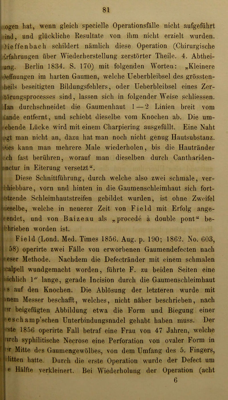 ,ogen hat, wenn gleich specielle Operationsfälle nicht aufgeführt inil, und glückliche Resultate von ihm nicht erzielt wurden, i Meffenbach schildert nämlich diese Operation (Chirurgische 'Erfahrungen über Wiederherstellung zerstörter Theile. 4. Abthei- ung. Berlin 1834. S. 170) mit folgenden Worten: „Kleinere deffnungen im harten Gaumen, welche Ueberbleibsel des grössten- heils beseitigten Bildungsfehlers, oder Ueberbleibsel eines Zer- törungsprocesses sind, lassen sich in folgender Weise schliessen. [an durchschneidet die Gaumenhaut 1—2 Linien breit vom ! .lande entfernt, und schiebt dieselbe vom Knochen ab. Die um- 7 s L ebende Lücke wird mit einem Charpiering ausgefüllt. Eine Naht Lsgt man nicht an, dazu hat man noch nicht genug Hautsubstanz. ;»ies kann man mehrere Male wiederholen, bis die Hautränder ch fast berühren, worauf man dieselben durch Canthariden- nctur in Eiterung versetzt“. Diese Schnittführung, durch welche also zwei schmale, ver- hiebbare, vorn und hinten in die Gaumenschleimhaut sich fort- • itzende Schleimhautstreifen gebildet wurden, ist ohne Zweifel | ieselbe, welche in neuerer Zeit von Field mit Erfolg ange- ^ endet, und von Baizeau als „procede ä double pont“ be- trieben worden ist. Field (Lond. Med. Times 1856. Aug. p. 190; 1862. No. 603, 58) operirte zwei Fälle von erworbenen Gaumendefecten nach eser Methode. Nachdem die Defectränder mit einem schmalen | ialpell wundgemacht worden, führte F. zu beiden Seiten eine ichlich 1 lange, gerade Incision durch die Gaumenschleimhaut 'S auf den Knochen. Die Ablösung der letzteren wurde mit mem Messer beschafft, welches, nicht näher beschrieben, nach ir beigefügten Abbildung etwa die Form und Biegung einer •• e schäm p’schen Unterbindungsnadel gehabt haben muss. Der ste 1856 operirte Fall betraf eine Frau von 47 Jahren, welche irch syphilitische Necrose eine Perforation von ovaler Form in ■v Mitte des Gaumengewölbes, von dem Umfang des 5. Fingers, litten hatte. Durch die erste Operation wurde der Defect um e Hälfte verkleinert. Bei Wiederholung der Operation (acht 6