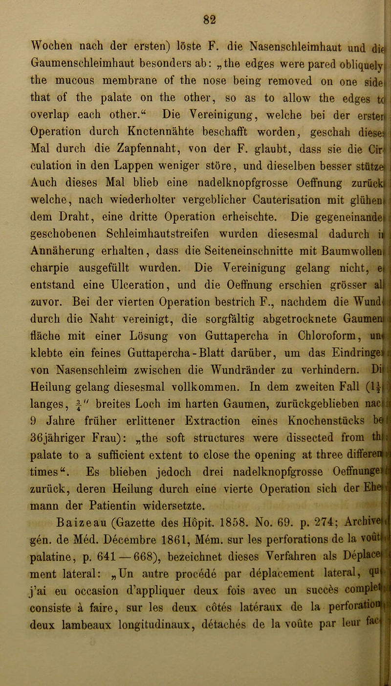 Wochen nach der ersten) löste F. die Nasenschleimhaut und die Gaumenschleimhaut besonders ab: „ the edges were pared obliquely the mucous membrane of the nose being removed on one side; that of the palate on the other, so as to allow the edges tö ■ overlap each other.“ Die Vereinigung, welche bei der ersten i Operation durch Knetennähte beschafft worden, geschah diese;* i Mal durch die Zapfennaht, von der F. glaubt, dass sie die Cir 1 culation in den Lappen weniger störe, und dieselben besser stütze» j Auch dieses Mal blieb eine nadelknopfgrosse Oeffnung zurück» i welche, nach wiederholter vergeblicher Cauterisation mit glühenn dem Draht, eine dritte Operation erheischte. Die gegeneinande*: geschobenen Schleimhautstreifen wurden diesesmal dadurch ii Annäherung erhalten, dass die Seiteneinschnitte mit Baumwollen; charpie ausgefüllt wurden. Die Vereinigung gelang nicht, et entstand eine Ulceration, und die Oeffnung erschien grösser alt zuvor. Bei der vierten Operation bestrich F., nachdem die Wund» durch die Naht vereinigt, die sorgfältig abgetrocknete Gaumeni fläche mit einer Lösung von Guttapercha in Chloroform, um klebte ein feines Guttapercha - Blatt darüber, um das Eindringen von Nasenschleim zwischen die Wundränder zu verhindern. Di' Heilung gelang diesesmal vollkommen. In dem zweiten Fall (l*f langes, \ breites Loch im harten Gaumen, zurückgeblieben naci 9 Jahre früher erlittener Extraction eines Knochenstücks be 36jähriger Frau): „the soft structures were dissected from thi,j palate to a sufficient extent to close the opening at three different ij times“. Es blieben jedoch drei nadelknopfgrosse Oeffnunge zurück, deren Heilung durch eine vierte Operation sich der Eh mann der Patientin widersetzte. Baizeau (Gazette des Höpit. 1858. No. 69. p. 274; Archive» gen. de Med. Decembre 1861, Mein, sur les perforations de la voütl palatine, p. 641 — 668), bezeichnet dieses Verfahren als DeplaceJ ment lateral: „Un autre procede par deplacement lateral, qu j’ai eu occasion d’appliquer deux fois avec un succös comple1 consiste ä faire, sur les deux cötes lateraux de la perforatio deux lambeaux longitudinaux, detaches de la voüte par leur w*
