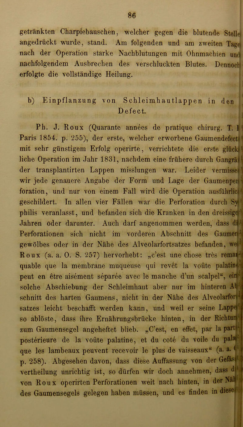 getränkten Charpiebauschen, welcher gegen die blutende Stelle angedrückt wurde, stand. Am folgenden und am zweiten Tage nach der Operation starke Nachblutungen mit Ohnmächten und nachfolgendem Ausbrechen des verschluckten Blutes. Dennoch erfolgte die vollständige Heilung. b) Einpflanzung von Schleimhautlappen in den Defect. Pli. J. Roux (Quarante annees de pratique Chirurg. T. ] Paris 1854. p. 255), der erste, welcher erworbene Gaumendefecti *1 mit sehr günstigem Erfolg operirte, verrichtete die erste glückH liehe Operation im Jahr 1831, nachdem eine frühere durch Gangräil der transplantirten Lappen misslungen war. Leider vermisse! 1 wir jede genauere Angabe der Form und Lage der Gaumenpehi foration, und nur von einem Fall wird die Operation ausführlich geschildert. In allen vier Fällen war die Perforation durch philis veranlasst, und befanden sich die Kranken in den dreissigq’ Jahren oder darunter. Auch darf angenommen werden, dass dÜ1? Perforationen sich nicht im vorderen Abschnitt des Gaumen :j gewölbes oder in der Nähe des Alveolarfortsatzes befanden, wel Roux (a. a. 0. S. 257) hervorhebt: „c’est une chose tres remal'- quable que la membrane muqueuse qui revet la voüte palatim- peut en etre aisement separee avec le manche d’un scalpel“, ei«** solche Abschiebung der Schleimhaut aber nur im hinteren Ab ' 1 * schnitt des harten Gaumens, nicht in der Nähe des Alveolarfon satzes leicht beschafft werden kann, und weil er seine Lappe so ablöste, dass ihre Ernährungsbrücke hinten, in der Richtun zum Gaumensegel angeheftet blieb. „C’est, en effet, par la pari!* posterieure de la voüte palatine, et du cote du voile du palaR que les lambeaux peuvent recevoir le plus de vaisseaux“ (a. a. (1 p. 258). Abgesehen davon, dass diese Auffassung von der Geias <1 vertheilung unrichtig ist, so dürfen wir doch annehmen, dass d * von Roux operirten Perforationen weit nach hinten, in der Näl des Gaumensegels gelegen haben müssen, und es linden in
