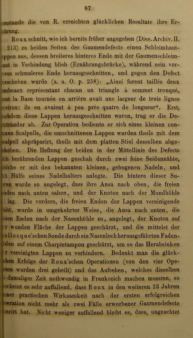mstande die von R. erreichten glücklichen Resultate ihre Er- ärung. Roux schnitt, wie ich bereits früher angegeben (Dies.Archiv.il. 213) zu beiden Seiten des Gaumendefects einen Schleimhaut- ppen aus, dessen breiteres hinteres Ende mit der Gaumenschleim- lut in Verbindung blieb (Ernährungsbrücke), während sein vor- ■res schmaleres Ende herausgeschnitten, und gegen den Defect rschoben wurde (a. a. 0. p. 258): „Ainsi furent tailles deux rnbeaux representant chacun un triangle ä sommet tronque, snt la Base tournee en arriere avait une largeur de trois lignes ! viron: ils en avaient ä peu pres quatre de longueur“. Erst, ohdem diese Lappen herausgeschnitten waren, trug er die De- ctränder ab. Zur Operation bediente er sich eines kleinen con- \xen Scalpells, die umschnittenen Lappen wurden theils mit dem ;alpell abpräparirt, theils mit dem platten Stiel desselben abge- hoben. Die Heftung der beiden in der Mittellinie des Defects ;h berührenden Lappen geschah durch zwei feine Seidennähte, piche er mit den bekannten kleinen, gebogenen Nadeln, und jhit Hülfe seines Nadelhalters anlegte. Die hintere dieser Su- cen wurde so angelegt, dass ihre Ansa nach oben, die freien :nden nach unten sahen, und der Knoten nach der Mundhöhle lag. Die vordere, die freien Enden der Lappen vereinigende iht, wurde in umgekehrter Weise, die Ansa nach unten, die den Enden nach der Nasenhöhle zu, angelegt, der Knoten auf r wunden Fläche der Lappen geschürzt, und die mittelst der 311 o c q u e’schen Sonde durch ein Nasenloch herausgeführten Faden- hen auf einem Charpietampon geschürzt, um so das Herabsinken r vereinigten Lappen zu verhindern. Bedenkt man die glück- ten Erfolge der Roux’schen Operationen (von den vier Ope- hten wurden drei geheilt) und das Aufsehen, welches dieselben damaliger Zeit nothwendig in Frankreich machen mussten, so 'Jcheint es sehr auffallend, dass R oux in den weiteren 23 Jahren ner practischen Wirksamkeit nach der ersten erfolgreichen »eration nicht mehr als zwei Fälle erworbener Gaumendefecte erirt hat. Nicht weniger auffallend bleibt es, dass, ungeachtet