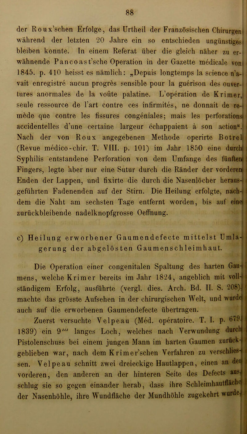 der Roux’schen Erfolge, das Urtheil der Französischen Chirurgen während der letzten 20 Jahre ein so entschieden ungünstiges bleiben konnte. In einem Referat über die gleich näher zu er- wähnende Pan co as t’sche Operation in der Gazette medicale von»' 1845. p. 410 heisst es nämlich: „Depuis longtemps la Science n’a- vait enregistre aucun progres sensible pour la guerison des ouver- tures anormales de la voüte palatine. L'operation de Krimer, seule ressource de Part contre ces infirmites, ne donnait de re- rnede que contre les fissures congeniales; mais les perforationsf) accidentelles d’une certaine largeur echappaient ä son action“. i Nach der von Roux angegebenen Methode operirte Botreli (Revue medico-chir. T. VIII. p. 101) im Jahr 1850 eine durchi i Syphilis entstandene Perforation von dem Umfange des fünftem t Fingers, legte aber nur eine Sutur durch die Ränder der vorderen» i Enden der Lappen, und fixirte die durch die Nasenlöcher heraus-* geführten Fadenenden auf der Stirn. Die Heilung erfolgte, nach-tl dem die Naht am sechsten Tage entfernt worden, bis auf eina ? zurückbleibende nadelknopfgrosse Oeffnung. c) Heilung erworbener Gaumendefecte mittelst Umla-j gerung der abgelösten Gaumenschleimhaut. Die Operation einer congenitalen Spaltung des harten Gau-* mens, welche Krimer bereits im Jahr 1824, angeblich mit voll-f ständigem Erfolg, ausführte (vergl. dies. Arch. Bd. II. S. 208)J machte das grösste Aufsehen in der chirurgischen Welt, und wurdej auch auf die erworbenen Gaumendefecte übertragen. Zuerst versuchte Velpeau (Med. operatoire. T. I. p. b79i 1839) ein 9' langes Loch, welches nach Verwundung durch Pistolenschuss bei einem jungen Mann im harten Gaumen zurück geblieben war, nach dem Krimer’schen Verfahren zu verschlies-f j sen. Velpeau schnitt zwei dreieckige Hautlappen, einen an deij vorderen, den anderen an der hinteren Seite des Defects ms. schlug sie so gegen einander herab, dass ihre Schleimhautfläche der Nasenhöhle, ihre Wundfläche der Mundhöhle zugekehrt wurde