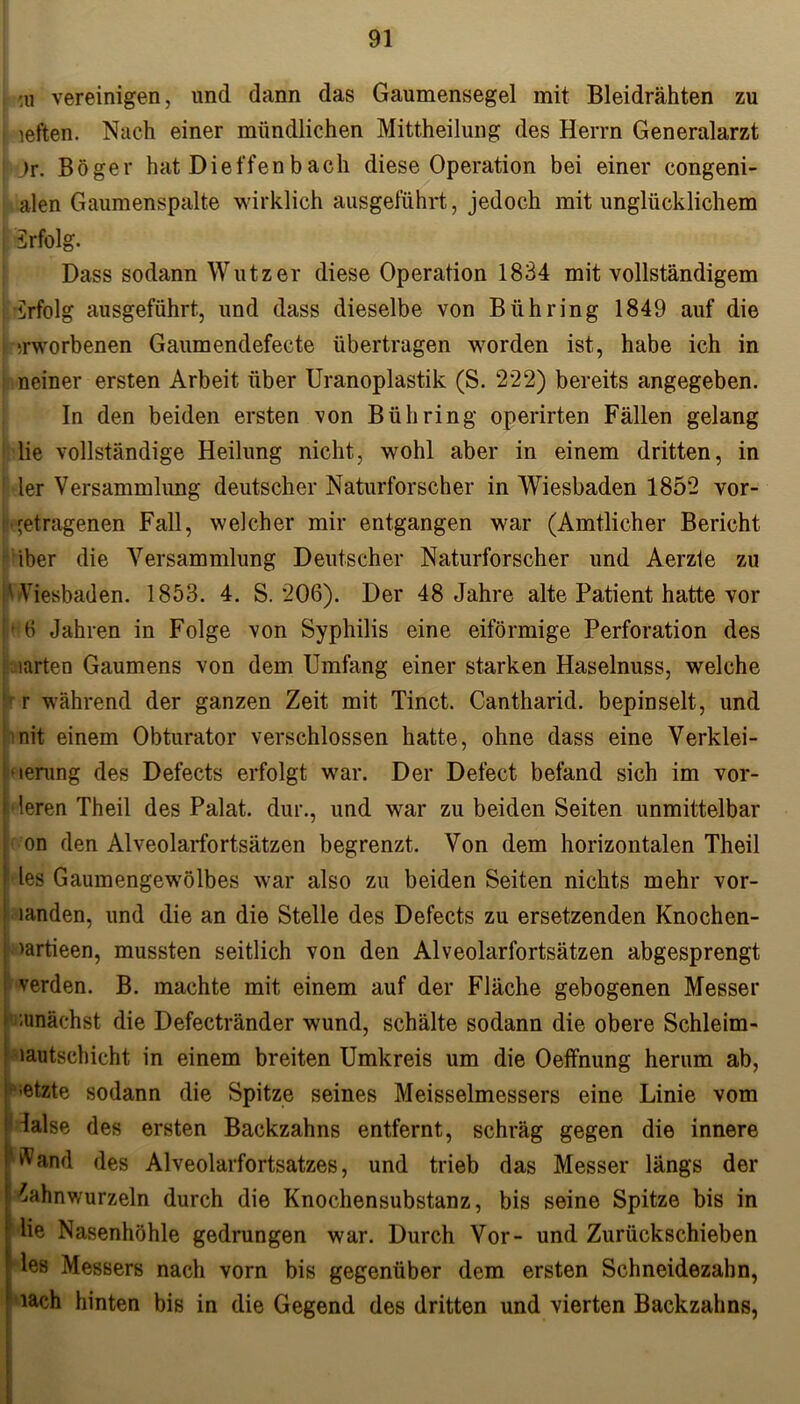 ui vereinigen, und dann das Gaumensegel mit Bleidrähten zu i leften. Nach einer mündlichen Mittheilung des Herrn Generalarzt i Jr. Böger hat Dieffen bach diese Operation bei einer congeni- alen Gaumenspalte wirklich ausgeführt, jedoch mit unglücklichem irfolg. Dass sodann Wutz er diese Operation 1834 mit vollständigem Erfolg ausgeführt, und dass dieselbe von Bühring 1849 auf die ;rworbenen Gaumendefecte übertragen worden ist, habe ich in neiner ersten Arbeit über Uranoplastik (S. 222) bereits angegeben. In den beiden ersten von Bühring operirten Fällen gelang lie vollständige Heilung nicht, wohl aber in einem dritten, in ' ler Versammlung deutscher Naturforscher in Wiesbaden 1852 vor- 'etragenen Fall, welcher mir entgangen war (Amtlicher Bericht iber die Versammlung Deutscher Naturforscher und Aerzte zu (Wiesbaden. 1853. 4. S. 206). Der 48 Jahre alte Patient hatte vor ' 6 Jahren in Folge von Syphilis eine eiförmige Perforation des mrten Gaumens von dem Umfang einer starken Haselnuss, welche r während der ganzen Zeit mit Tinct. Cantharid. bepinselt, und nit einem Obturator verschlossen hatte, ohne dass eine Verklei- nerung des Defects erfolgt war. Der Defect befand sich im vor- deren Theil des Palat. dur., und war zu beiden Seiten unmittelbar on den Alveolarfortsätzen begrenzt. Von dem horizontalen Theil !des Gaumengewölbes war also zu beiden Seiten nichts mehr vor- handen, und die an die Stelle des Defects zu ersetzenden Knochen- | >artieen, mussten seitlich von den Alveolarfortsätzen abgesprengt !■ werden. B. machte mit einem auf der Fläche gebogenen Messer i -unächst die Defectränder wund, schälte sodann die obere Schleim- lautschicht in einem breiten Umkreis um die Oeffnung herum ab, l^etzte sodann die Spitze seines Meisselmessers eine Linie vom dalse des ersten Backzahns entfernt, schräg gegen die innere Wand des Alveolarfortsatzes, und trieb das Messer längs der Zahnwurzeln durch die Knochensubstanz, bis seine Spitze bis in lie Nasenhöhle gedrungen war. Durch Vor- und Zurückschieben les Messers nach vorn bis gegenüber dem ersten Schneidezahn, iach hinten bis in die Gegend des dritten und vierten Backzahns, '