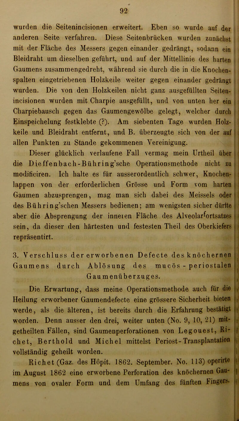 wurden die Seitenincisionen erweitert. Eben so wurde auf der anderen Seite verfahren. Diese Seitenbrücken wurden zunächst mit der Fläche des Messers gegen einander gedrängt, sodann ein Bleidraht um dieselben geführt, und auf der Mittellinie des harten Gaumens zusammengedreht, während sie durch die in die Knochen- spalten eingetriebenen Holzkeile weiter gegen einander gedrängt wurden. Die von den Holzkeilen nicht ganz ausgefüllten Seiten- incisionen wurden mit Charpie ausgefüllt, und von unten her ein Charpiebausch gegen das Gaumengewölbe gelegt, welcher durch Einspeichelung festklebte (?). Am siebenten Tage wurden Holz- keile und Bleidraht entfernt, und B. überzeugte sich von der auf allen Punkten zu Stande gekommenen Vereinigung. Dieser glücklich verlaufene Fall vermag mein Urtheil über die Dieffenbach-Bühring’sche Operationsmethode nicht zu modihciren. Ich halte es für ausserordentlich schwer, Knochen- lappen von der erforderlichen Grösse und Form vom harten Gaumen abzusprengen, mag man sich dabei des Meisseis oder des Biihring’schen Messers bedienen; am wenigsten sicher dürfte aber die Absprengung der inneien Fläche des Alveolarfortsatzes sein, da dieser den härtesten und festesten Theil des Oberkiefers repräsentirt. 3. Verschluss der erworbenen Defecte des knochernen Gaumens durch Ablösung des mucös - periostalen Gaumenüberzuges. Die Erwartung, dass meine Operationsmethode auch für die Heilung erworbener Gaumendefecte eine grössere Sicherheit bieten werde, als die älteren, ist bereits durch die Erfahrung bestätigt .; worden. Denn ausser den drei, weiter unten (No. 9, 10, 21) mit- getheilten Fällen, sind Gaumenperforationen von Legouest, Ri- i chet, Berthold und Michel mittelst Periost-Transplantation vollständig geheilt worden. Richet(Gaz. des Höpit. 1862. September. No. 113) operirte |; im August 1862 eine erworbene Perforation des knöchernen Gau- j mens von ovaler Form und dem Umfang des fünften Fingers. ,