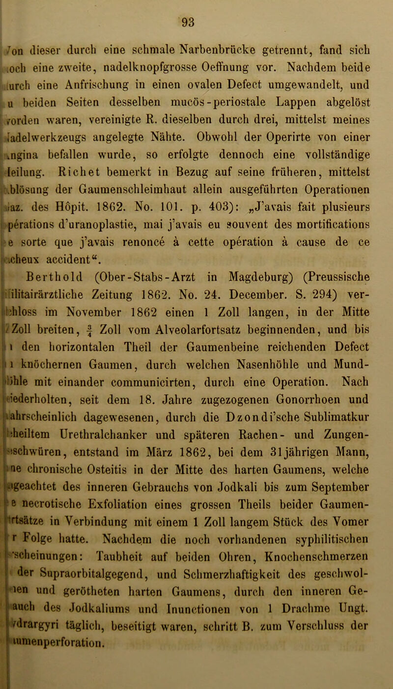 /on dieser durch eine schmale Narbenbrücke getrennt, fand sich loch eine zweite, nadelknopfgrosse Oeffnung vor. Nachdem beide iurch eine Anfrischung in einen ovalen Defect umgewandelt, und u beiden Seiten desselben mucös-periostale Lappen abgelöst | worden waren, vereinigte R. dieselben durch drei, mittelst meines iadelwerkzeugs angelegte Nähte. Obwohl der Operirte von einer .ngina befallen wurde, so erfolgte dennoch eine vollständige leilung. Richet bemerkt in Bezug auf seine früheren, mittelst .blösung der Gaumenschleimhaut allein ausgeführten Operationen raz. des Höpit. 18G2. No. 101. p. 403): „J’avais fait plusieurs perations d’uranoplastie, mai j’avais eu souvent des mortifications e sorte que j’avais renonce ä cette Operation ä cause de ce .cheux accident“. Berthold (Ober-Stabs-Arzt in Magdeburg) (Preussische ilitairärztliche Zeitung 1862. No. 24. December. S. 294) ver- floss im November 1862 einen 1 Zoll langen, in der Mitte l Zoll breiten, •§ Zoll vom Alveolarfortsatz beginnenden, und bis i den horizontalen Theil der Gaumenbeine reichenden Defect i knöchernen Gaumen, durch welchen Nasenhöhle und Mund- ihle mit einander communicirten, durch eine Operation. Nach fiederholten, seit dem 18. Jahre zugezogenen Gonorrhoen und ■ ahrscheinlich dagewesenen, durch die Dzondi’sche Sublimatkur feiltem Urethralchanker und späteren Rachen- und Zungen- ' '‘«schwüren, entstand im März 1862, bei dem 31jährigen Mann, ae chronische Osteitis in der Mitte des harten Gaumens, welche ‘»geachtet des inneren Gebrauchs von Jodkali bis zum September Fe necrotische Exfoliation eines grossen Theils beider Gaumen- prtsätze in Verbindung mit einem 1 Zoll langem Stück des Vomer r Folge hatte. Nachdem die noch vorhandenen syphilitischen ’scheinungen: Taubheit auf beiden Ohren, Knochenschmerzen der Supraorbitalgegend, und Schmerzhaftigkeit des gesell wol- t ien und gerötheten harten Gaumens, durch den inneren Ge- auch des Jodkaliums und Inunctionen von 1 Drachme Ungt. frargyri täglich, beseitigt waren, schritt B. zum Verschluss der ! lumenperforation.