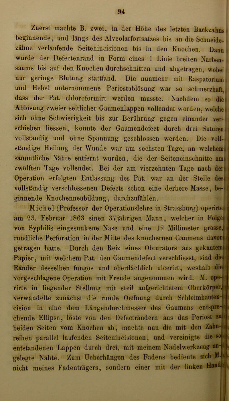 Zuerst machte B. zwei, in der Höhe des letzten Backzahns beginnende, und längs des Alveolarfortsatzes bis an die Schneide- zähne verlaufende Seitenincisionen bis in den Knochen. Dann wurde der Defectenrand in Form eines 1 Linie breiten Narben- saums bis auf den Knochen durchschnitten und abgetragen, wobei nur geringe Blutung stattfand. Die nunmehr mit Raspatorium und Hebel unternommene Periostablösung war so schmerzhaft, dass der Pat. chloroformirt werden musste. Nachdem so die Ablösung zweier seitlicher Gaumenlappen vollendet worden, welcher! sich ohne Schwierigkeit bis zur Berührung gegen einander ver- schieben Hessen, konnte der Gaumendefect durch drei Suturent i vollständig und ohne Spannung geschlossen werden. Die voll- ; ständige Heilung der Wunde war am sechsten Tage, an welchemt ; sämmtliche Nähte entfernt wurden, die der Seiteneinschnitte amt i zwölften Tage vollendet. Bei der am vierzehnten Tage nach der! j Operation erfolgten Entlassung des Pat. war an der Stelle des») vollständig verschlossenen Defects schon eine derbere Masse, be- t ginnende Knochenneubildung, durchzufühlen. Michel (Professor der Operationslehre in Strassburg) operirtei j am 23. Februar 1863 einen 37jährigen Mann, welcher in Folget! von Syphilis eingesunkene Nase und eine 12 Millimeter grosse,! j rundliche Perforation in der Mitte des knöchernen Gaumens davon! > getragen hatte. Durch den Reiz eines Obturators aus gekautem*! Papier, mit welchem Pat. den Gaumendefect verschliesst, sind die^ Ränder desselben fungös und oberflächlich ulcerirt, weshalb diebj vorgeschlagene Operation mit Freude angenommen wird. M. ope4l rirte in liegender Stellung mit steil aufgerichtetem Oberkörper,! | verwandelte zunächst die runde Oeffnung durch Schleimhautex-p cision in eine dem Längendurchmesser des Gaumens entspre-f’ chende Ellipse, löste von den Defecträndern aus das Periost zui beiden Seiten vom Knochen ab, machte nun die mit den Zahn-iu reihen parallel laufenden Seitenincisionen, und vereinigte die entstandenen Lappen durch drei, mit meinem Nadelwerkzeug aiH gelegte Nähte. Zum Ueberhängen des Fadens bediente sich ML nicht meines Fadenträgers, sondern einer mit der linken Haud»
