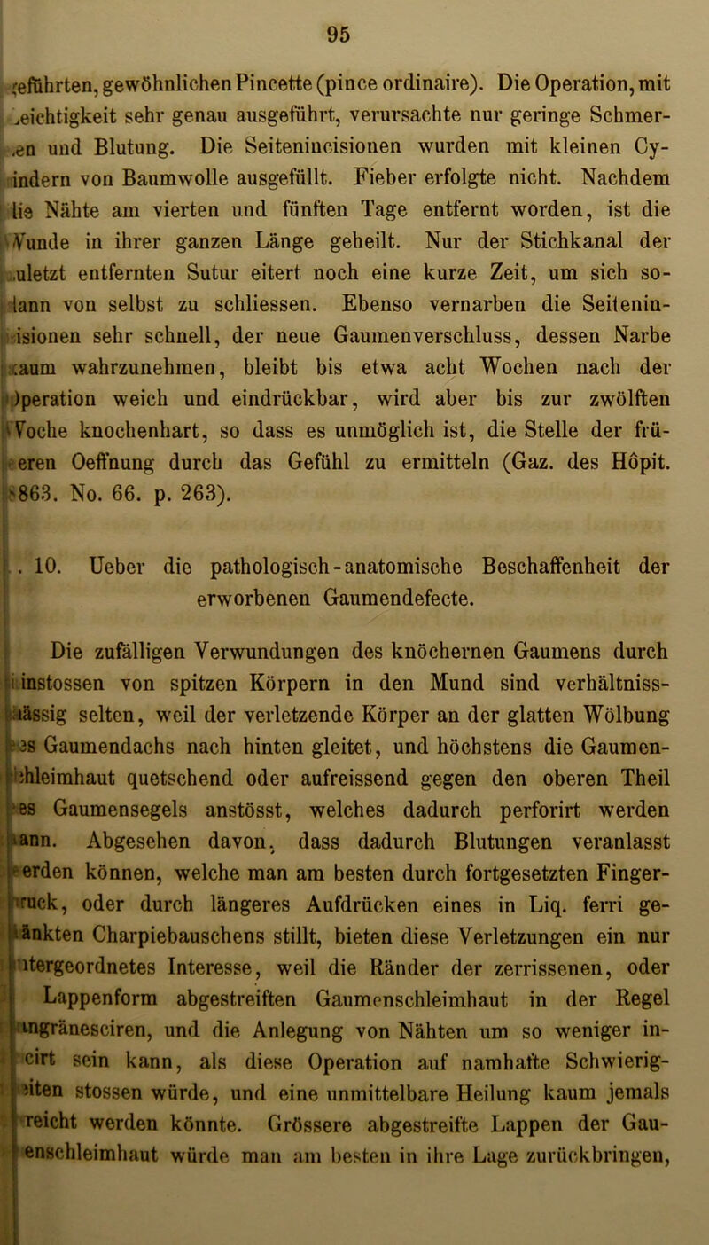 cefuhrten, gewöhnlichen Pincette (pince ordinaire). Die Operation, mit Dichtigkeit sehr genau ausgeführt, verursachte nur geringe Schiller- en und Blutung. Die Seitenincisionen wurden mit kleinen Cy- indern von Baumwolle ausgefüllt. Fieber erfolgte nicht. Nachdem lie Nahte am vierten und fünften Tage entfernt worden, ist die Wunde in ihrer ganzen Länge geheilt. Nur der Stichkanal der .uletzt entfernten Sutur eitert noch eine kurze Zeit, um sich so- lann von selbst zu schliessen. Ebenso vernarben die Seitenin- isionen sehr schnell, der neue Gaumen Verschluss, dessen Narbe : :aum wahrzunehmen, bleibt bis etwa acht Wochen nach der Operation weich und eindrückbar, wird aber bis zur zwölften Woche knochenhart, so dass es unmöglich ist, die Stelle der fili- eren Oeffnung durch das Gefühl zu ermitteln (Gaz. des Höpit. '863. No. 66. p. 263). . 10. Ueber die pathologisch-anatomische Beschaffenheit der erworbenen Gaumendefecte. Die zufälligen Verwundungen des knöchernen Gaumens durch i instossen von spitzen Körpern in den Mund sind verhältniss- : lässig selten, weil der verletzende Körper an der glatten Wölbung [3S Gaumendachs nach hinten gleitet, und höchstens die Gaumen- ihleimhaut quetschend oder aufreissend gegen den oberen Theil Ns Gaumensegels anstösst, welches dadurch perforirt werden »ann. Abgesehen davon, dass dadurch Blutungen veranlasst werden können, welche man am besten durch fortgesetzten Finger- hruck, oder durch längeres Aufdrücken eines in Liq. ferri ge- Iänkten Charpiebauschens stillt, bieten diese Verletzungen ein nur übergeordnetes Interesse, weil die Ränder der zerrissenen, oder Lappenform abgestreiften Gaumenschleimhaut in der Regel mgränesciren, und die Anlegung von Nähten um so weniger in- cirt sein kann, als diese Operation auf namhafte Schwierig- sten stossen würde, und eine unmittelbare Heilung kaum jemals reicht werden könnte. Grössere abgestreifte Lappen der Gau- enschleimhaut würde man am besten in ihre Lage zurückbringen,