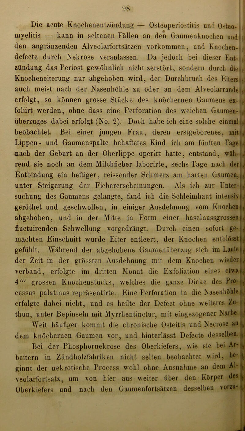 Die acute Knochenentzütidung — Osteoperiostitis und Osteo- myelitis — kann in seltenen Fällen an den Gaumenknochen und t : den angränzendeu Alveolarfortsätzen Vorkommen, und Knochen- , defecte durch Nekrose veranlassen. Da jedoch bei dieser Ent- zündung das Periost gewöhnlich nicht zerstört, sondern durch die*. Knocheneiterung nur abgehoben wird, der Durchbruch des Eiters • auch meist nach der Nasenhöhle zu oder an dem Alveolarrandet. erfolgt, so können grosse Stücke des knöchernen Gaumens ex-... foliirt werden, ohne dass eine Perforation des weichen Gaumen- überzuges dabei erfolgt (No. 2). Doch habe ich eine solche einmalig beobachtet. Bei einer jungen Frau, deren erstgeborenes, mit’, Lippen- und Gaumenspalte behaftetes Kind ich am fünften Taget,: nach der Geburt an der Oberlippe operirt hatte, entstand, wäh-■; rend sie noch an dem Milchfieber laborirte, sechs Tage nach deri^ Entbindung ein heftiger, reissender Schmerz am harten Gaumen,r, unter Steigerung der Fiebererscheinungen. Als ich zur Unter-.,. Buchung des Gaumens gelangte, fand ich die Schleimhaut intensiv |,i geröthet und geschwollen, in einiger Ausdehnung vom Knochentf abgehoben, und in der Mitte in Form einer haselnussgrossen-, fluctuirenden Schwellung vorgedrängt. Durch einen sofort ge- f machten Einschnitt wurde Eiter entleert, der Knochen entblösstt^ gefühlt. Während der abgehobene Gaumenüberzug sich im Laute is. der Zeit in der grössten Ausdehnung mit dem Knochen wieder^ verband, erfolgte im dritten Monat die Exfoliation eines etwa*,. 4' grossen Knochenstücks, welches die ganze Dicke des Pro-., cessus palatinus repräsentirte. Eine Perforation in die Nasenhöhle }, erfolgte dabei nicht, und es heilte der Defect ohne weiteres Zu- thun, unter Bepinseln mit Myrrhentinctur, mit eingezogener Karbe. , Weit häufiger kommt die chronische Osteitis und Necrose au „ dem knöchernen Gaumen vor, und hinterlässt Defecte desselben. Bei der Phosphornekrose des Oberkiefers, wie sie bei Ar- beitern in Zündholzfabriken nicht selten beobachtet wird, be- ginnt der nekrotische Process wohl ohne Ausnahme an dem Al- veolarfortsatz, um von hier aus weiter über den Körper des Oberkiefers und nach den Gaumenfortsätzen desselben vorzu- \\ 1 t r