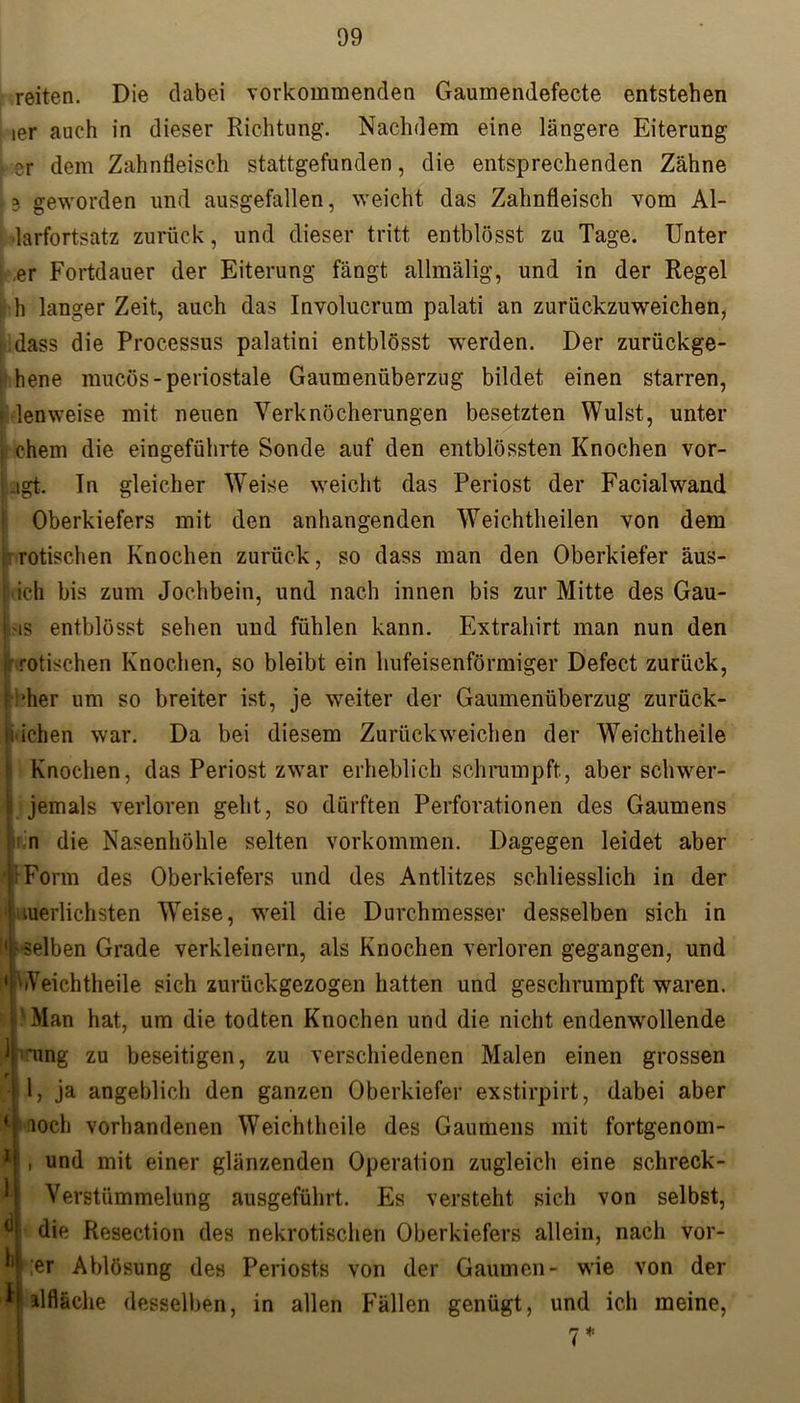reiten. Die dabei vorkommenden Gaumendefecte entstehen ier auch in dieser Richtung. Nachdem eine längere Eiterung er dem Zahnfleisch stattgefunden, die entsprechenden Zähne je geworden und ausgefallen, weicht das Zahnfleisch vom Al- larfortsatz zurück, und dieser tritt entblösst zu Tage. Unter er Fortdauer der Eiterung fängt allmälig, und in der Regel h langer Zeit, auch das Involucrum palati an zurückzuweichen, dass die Processus palatini entblösst werden. Der zurückge- hene mucös-periostale Gaumenüberzug bildet einen starren, ■ lenweise mit neuen Verknöcherungen besetzten Wulst, unter i ehern die eingeführte Sonde auf den entblössten Knochen vor- Ugt. In gleicher Weise weicht das Periost der Facialwand Oberkiefers mit den anhangenden Weichtheilen von dem rotischen Knochen zurück, so dass man den Oberkiefer äus- ich bis zum Jochbein, und nach innen bis zur Mitte des Gau- i 'is entblösst sehen und fühlen kann. Extrahirt man nun den i rotischen Knochen, so bleibt ein hufeisenförmiger Defect zurück, Ibher um so breiter ist, je weiter der Gaumenüberzug zurück- h ichen war. Da bei diesem Zurückweichen der Weichtheile Knochen, das Periost zwar erheblich schrumpft, aber schwer- i jemals verloren geht, so dürften Perforationen des Gaumens ii n die Nasenhöhle selten Vorkommen. Dagegen leidet aber ' Form des Oberkiefers und des Antlitzes schliesslich in der luerlichsten Weise, weil die Durchmesser desselben sich in ■ selben Grade verkleinern, als Knochen verloren gegangen, und 1 Weichtheile sich zurückgezogen hatten und geschrumpft waren. Man hat, um die todten Knochen und die nicht endenwollende *ung zu beseitigen, zu verschiedenen Malen einen grossen 1, ja angeblich den ganzen Oberkiefer exstirpirt, dabei aber loch vorhandenen Weichtheile des Gaumens mit fortgenom- , und mit einer glänzenden Operalion zugleich eine schreck- Verstümmelung ausgeführt. Es versteht sich von selbst, die Resection des nekrotischen Oberkiefers allein, nach vor- der Ablösung des Periosts von der Gaumen- wie von der alfläche desselben, in allen Fällen genügt, und ich meine, }