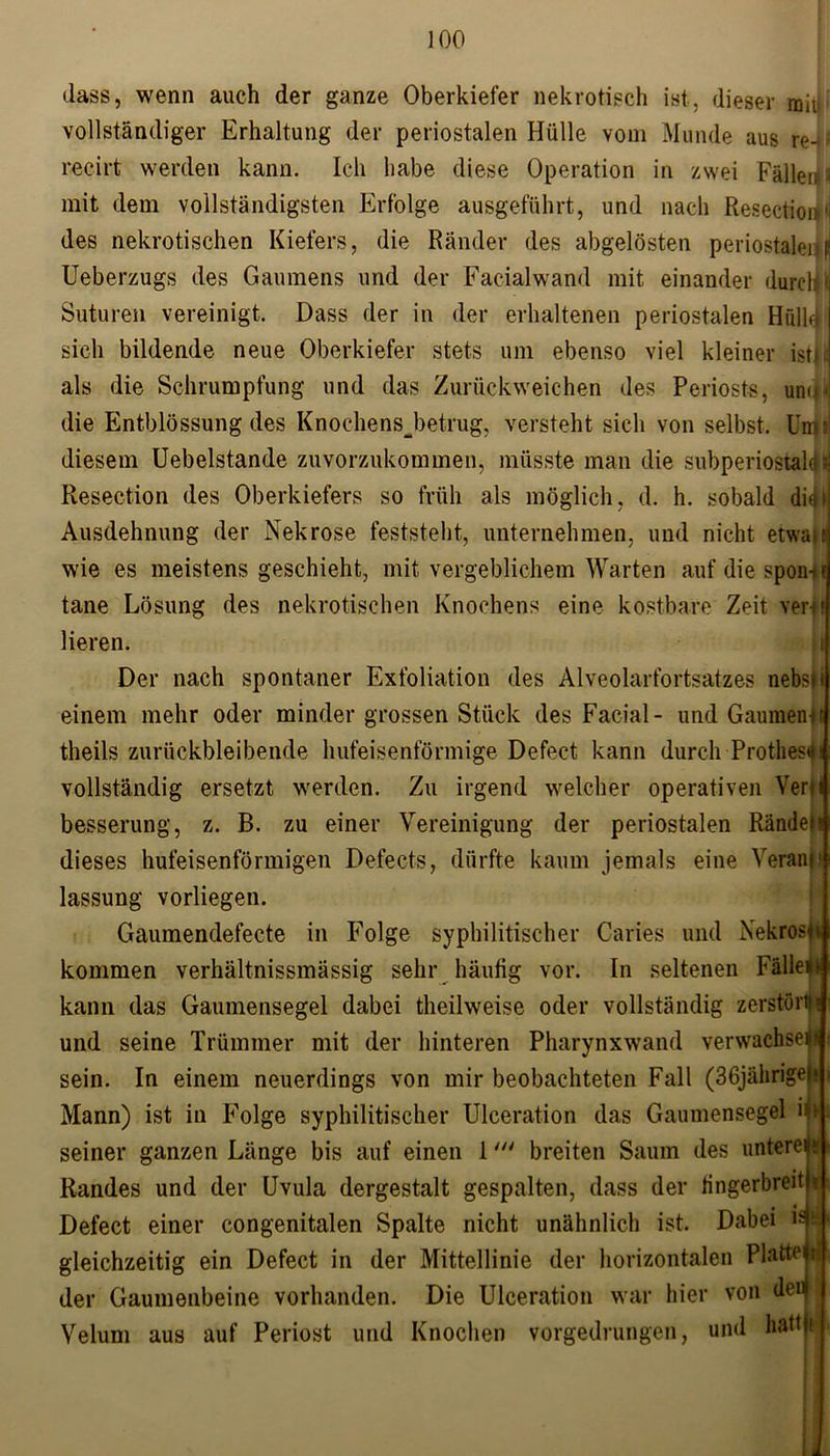 dass, wenn auch der ganze Oberkiefer nekrotisch ist, dieser ma vollständiger Erhaltung der periostalen Hülle vom Munde aus re-) recirt werden kann. Ich habe diese Operation in zwei Fällen 2 mit dem vollständigsten Erfolge ausgeführt, und nach Resection'j des nekrotischen Kiefers, die Ränder des abgelösten periostalend Ueberzugs des Gaumens und der Facialwand mit einander dureM Suturen vereinigt. Dass der in der erhaltenen periostalen Hfilhf! sich bildende neue Oberkiefer stets um ebenso viel kleiner istL als die Schrumpfung und das Zurückweichen des Periosts, uni»! die Entblössung des KnochensJ)etrug, versteht sich von selbst. Um« diesem Uebelstande zuvorzukommen, müsste man die subperiostak ? Resection des Oberkiefers so früh als möglich, d. h. sobald Ausdehnung der Nekrose feststeht, unternehmen, und nicht etwa wie es meistens geschieht, mit vergeblichem Warten auf die spon- tane Lösung des nekrotischen Knochens eine kostbare Zeit ver-t 1 Heren. Der nach spontaner Exfoliation des Alveolarfortsatzes nebs* einem mehr oder minder grossen Stück des Facial- und Gaumens theils zurückbleibende hufeisenförmige Defect kann durch Prothese vollständig ersetzt werden. Zu irgend welcher operativen Ver) besserung, z. B. zu einer Vereinigung der periostalen Randen dieses hufeisenförmigen Defects, dürfte kaum jemals eine Yeram1 lassung vorliegen. Gaumendefecte in Folge syphilitischer Caries und Nekrosft kommen verhältnissmässig sehr häutig vor. In seltenen Falle!) kann das Gaumensegel dabei theilweise oder vollständig zerstört»« und seine Trümmer mit der hinteren Pharynxwand verwachse!) sein. In einem neuerdings von mir beobachteten Fall (36jährige)! Mann) ist in Folge syphilitischer Ulceration das Gaumensegel in seiner ganzen Länge bis auf einen 1breiten Saum des untere)» Randes und der Uvula dergestalt gespalten, dass der fingerbreit)? Defect einer congenitalen Spalte nicht unähnlich ist. Dabei Hi gleichzeitig ein Defect in der Mittellinie der horizontalen Platte»!; der Gaumenbeine vorhanden. Die Ulceration war hier von dei< Velum aus auf Periost und Knochen vorgedrungen, und hattft