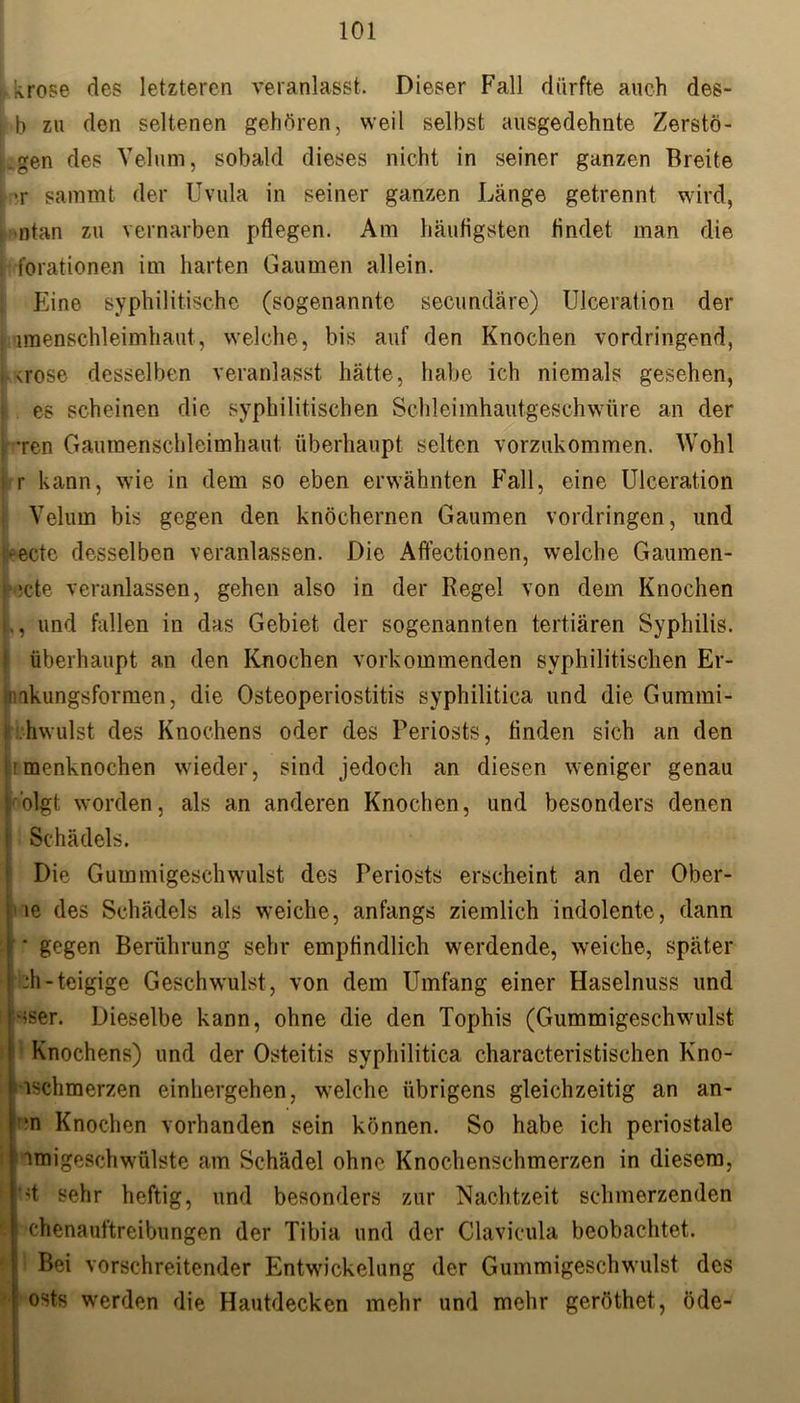 i krose des letzteren veranlasst. Dieser Fall dürfte auch des- j b zu den seltenen gehören, weil selbst ausgedehnte Zerstö- j.gen des Velum, sobald dieses nicht in seiner ganzen Breite i >r sammt der Uvula in seiner ganzen Länge getrennt wird, . ntan zu vernarben pflegen. Am häufigsten findet man die ; forationen im harten Gaumen allein. Eine syphilitische (sogenannte secundäre) Ulceration der i imenschleimhaut, welche, bis auf den Knochen vordringend, > <rose desselben veranlasst hätte, habe ich niemals gesehen, k es scheinen die syphilitischen Schleimhautgeschwüre an der : -ren Gaumenschleimhaut überhaupt selten vorzukommen. Wohl krr kann, wie in dem so eben erwähnten Fall, eine Ulceration Velum bis gegen den knöchernen Gaumen Vordringen, und -ectc desselben veranlassen. Die Affectionen, welche Gaumen- :cte veranlassen, gehen also in der Regel von dem Knochen ., und fallen in das Gebiet der sogenannten tertiären Syphilis. überhaupt an den Knochen vorkommenden syphilitischen Er- nkungsformen, die Osteoperiostitis syphilitica und die Gummi- hwulst des Knochens oder des Periosts, finden sich an den imenknochen wieder, sind jedoch an diesen weniger genau 'olgfc worden, als an anderen Knochen, und besonders denen Schädels. Die Gummigeschwulst des Periosts erscheint an der Ober- le des Schädels als weiche, anfangs ziemlich indolente, dann ' gegen Berührung sehr empfindlich werdende, weiche, später ■di-teigige Geschwulst, von dem Umfang einer Haselnuss und Hser. Dieselbe kann, ohne die den Tophis (Gummigeschwulst Knochens) und der Osteitis syphilitica characteristischen Kno- iischmerzen einliergehen, welche übrigens gleichzeitig an an- *n Knochen vorhanden sein können. So habe ich periostale imigeschwülste am Schädel ohne Knochenschmerzen in diesem, d sehr heftig, und besonders zur Nachtzeit schmerzenden chenauftreibungen der Tibia und der Clavicula beobachtet. Bei vorschreitender Entwickelung der Gummigeschwulst des ' Osts werden die Hautdecken mehr und mehr geröthet, öde-