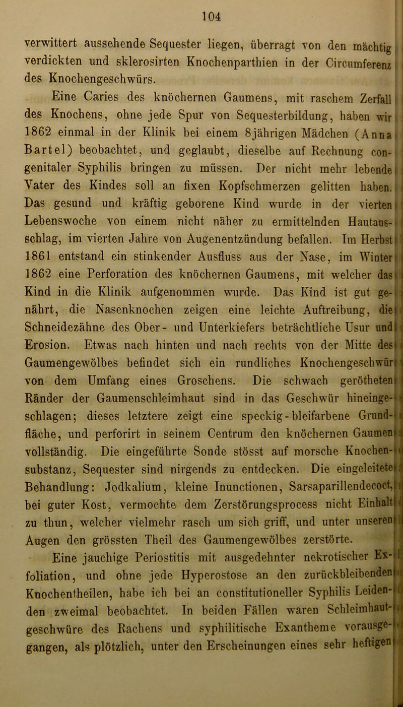 verwittert aussehende Sequester liegen, überragt von den mächtig verdickten und sklerosirten Knochenparthien in der Circumferenz des Knochengeschwürs. Eine Caries des knöchernen Gaumens, mit raschem Zerfall des Knochens, ohne jede Spur von Sequesterbildung, haben wir 1862 einmal in der Klinik bei einem 8jährigen Mädchen (Anna Bartel) beobachtet, und geglaubt, dieselbe auf Rechnung con- genitaler Syphilis bringen zu müssen. Der nicht mehr lebende i Vater des Kindes soll an fixen Kopfschmerzen gelitten haben. Das gesund und kräftig geborene Kind wurde in der vierten; Lebenswoche von einem nicht näher zu ermittelnden Hautaus- schlag, im vierten Jahre von Augenentzündung befallen. Im Herbst t' 1861 entstand ein stinkender Ausfluss aus der Nase, im Winter' 1862 eine Perforation des knöchernen Gaumens, mit welcher das11 Kind in die Klinik aufgenommen wurde. Das Kind ist gut ge- \ nährt, die Nasenknochen zeigen eine leichte Auftreibung, diel; Schneidezähne des Ober- und Unterkiefers beträchtliche Usur und!; Erosion. Etwas nach hinten und nach rechts von der Mitte desM Gaumengewölbes befindet sich ein rundliches Knochengeschwüri j von dem Umfang eines Groschens. Die schwach geröthetenl i Ränder der Gaumenschleimhaut sind in das Geschwür hineinge-^j schlagen; dieses letztere zeigt eine speckig-bleifarbene Grand-* ^ fläche, und perforirt in seinem Centrum den knöchernen Gaumenu; vollständig. Die eingeführte Sonde stösst auf morsche Knochen-ra Substanz, Sequester sind nirgends zu entdecken. Die eingeleitete!;! Behandlung: Jodkalium, kleine Inunctionen, SarsaparillendecoetJ: bei guter Kost, vermochte dem Zerstörungsprocess nicht Einhalt! zu thun, welcher vielmehr rasch um sich griff, und unter unseren! Augen den grössten Theil des Gaumengewölbes zerstörte. i Eine jauchige Periostitis mit ausgedehnter nekrotischer Ex- foliation, und ohne jede Hyperostose an den zurückbleibenden Knochentheilen, habe ich bei an constitutioneller Syphilis Leiden- den zweimal beobachtet. In beiden Fällen waren Schleimhaut- geschwüre des Rachens und syphilitische Exantheme vorausge- gangen, als plötzlich, unter den Erscheinungen eines sehr heftigen) I J