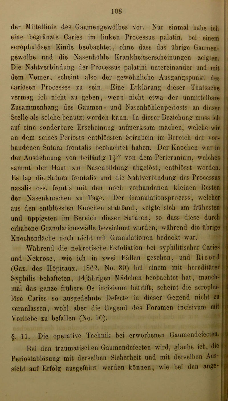 der Mittellinie des Gaumengewölbes vor. Nur einmal habe ich eine begränzte Caries im linken Processus palatin. bei einem scrophulösen Kinde beobachtet, ohne dass das übrige Gaumen- gewölbe und die Nasenhöhle Krankheitserscheinungen zeigten. Die Nahtverbindung der Processus palatini untereinander und mit dem Yomer, scheint also der gewöhnliche Ausgangspunkt des eariösen Processes zu sein. Eine Erklärung dieser Thatsaehe vermag ich nicht zu geben, wenn nicht etwa der unmittelbare Zusammenhang des Gaumen- und Nasenhöhlenperiosts an dieser Stelle als solche benutzt werden kann. In dieser Beziehung muss ich auf eine sonderbare Erscheinung aufmerksam machen, welche wir an dem seines Periosts entblössten Stirnbein im Bereich der \or- handenen Sntura frontalis beobachtet haben. Der Knochen war in der Ausdehnung von beiläufig li von dem Pericranium, welches sammt der Haut zur Nasenbildung abgelöst, entblösst wordeD. Es lag die Sutura frontalis und die Nahtverbindung des Processus nasalis oss. frontis mit den noch vorhandenen kleinen Resten der Nasenknochen zu Tage. Der Granulationsprocess, welcher aus den entblössten Knochen stattfand, zeigte sich am frühesten und üppigsten im Bereich dieser Suturen, so dass diese durch erhabene Granulationswälle bezeichnet wurden, während die übrige Knochenfläche noch nicht mit Granulationen bedeckt war. Während die nekrotische Exfoliation bei syphilitischer Caries und Nekrose, wie ich in zwei Fällen gesehen, und Ri cord (Gaz. des Hopitaux. 1862. No. 80) bei einem mit hereditärer Syphilis behafteten, 14jährigen Mädchen beobachtet hat, manch- mal das ganze frühere Os incisivum betrifft, scheint die scrophu- löse Caries so ausgedehnte Defecte in dieser Gegend nicht zu veranlassen, wohl aber die Gegend des Foramen incisivum mit Vorliebe zu befallen (No. 10). §. 11. Die operative Technik bei erworbenen Gaumendefecten. Bei den traumatischen Gaumendefecten wird, glaube ich, die Periostablösung mit derselben Sicherheit und mit derselben Aus- sicht auf Erfolg ausgeführt werden können, wie bei den ange*
