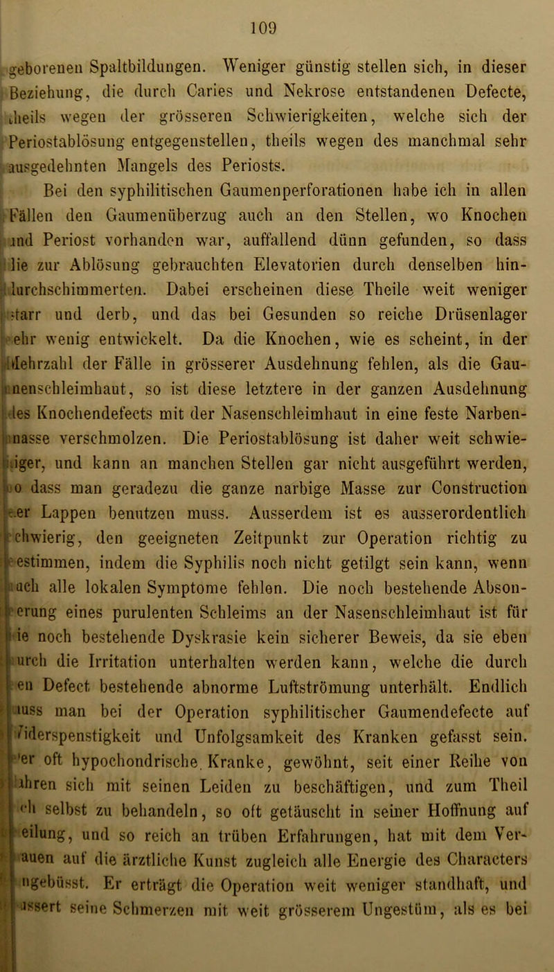 geborenen Spaltbildungen. Weniger günstig stellen sich, in dieser Beziehung, die durch Caries und Nekrose entstandenen Defecte, dieils wegen der grösseren Schwierigkeiten, welche sich der Periostablösung entgegenstellen, theils wegen des manchmal sehr ausgedehnten Mangels des Periosts. Bei den syphilitischen Gaumenperforationen habe ich in allen Fällen den Gaumenüberzug auch an den Stellen, wo Knochen and Periost vorhanden war, auffallend dünn gefunden, so dass lie zur Ablösung gebrauchten Elevatorien durch denselben hin- [: lurchschimmerten. Dabei erscheinen diese Theile weit weniger i starr und derb, und das bei Gesunden so reiche Drüsenlager ■ ehr wenig entwickelt. Da die Knochen, wie es scheint, in der Mehrzahl der Fälle in grösserer Ausdehnung fehlen, als die Gau- i nenschleimhaut, so ist diese letztere in der ganzen Ausdehnung des Knochendefects mit der Nasenschleimhaut in eine feste Narben- nasse verschmolzen. Die Periostablösung ist daher weit schwie- riger, und kann an manchen Stellen gar nicht ausgeführt werden, wo dass man geradezu die ganze narbige Masse zur Construction er Lappen benutzen muss. Ausserdem ist es ausserordentlich ichwierig, den geeigneten Zeitpunkt zur Operation richtig zu neestimmen, indem die Syphilis noch nicht getilgt sein kann, wenn pt uch alle lokalen Symptome fehlen. Die noch bestehende Abson- derung eines purulenten Schleims an der Nasenschleimhaut ist für i ie noch bestehende Dyskrasie kein sicherer Beweis, da sie eben IDurch die Irritation unterhalten werden kann, welche die durch ten Defect bestehende abnorme Luftströmung unterhält. Endlich iuss man bei der Operation syphilitischer Gaumendefecte auf I Widerspenstigkeit und Unfolgsamkeit des Kranken gefasst sein. 'er oft hypochondrische. Kranke, gewöhnt, seit einer Reihe von 1 ihren sich mit seinen Leiden zu beschäftigen, und Zum Theil (‘h selbst zu behandeln, so oft getäuscht in seiner Hoffnung auf eilung, und so reich an trüben Erfahrungen, hat mit dem Ver- auen aut die ärztliche Kunst zugleich alle Energie des Characters ngebüsst. Er erträgt die Operation weit weniger standhaft, und assert seine Schmerzen mit weit grösserem Ungestüm, als es bei