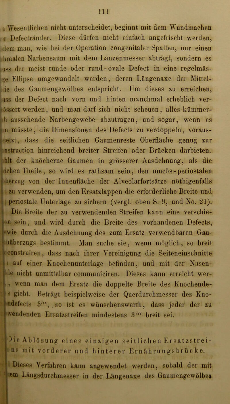 i Wesentlichen nicht unterscheidet, beginnt mit dem Wundmachen r Defectränder. Diese dürfen nicht einfach angefrischt werden, lern man, wie bei der Operation congenitaler Spalten, nur einen hmalen Narbensaum mit dem Lanzenmesser abträgt, sondern es iss der meist runde oder rund-ovale Defect in eine regelmäs- *e Ellipse umgewandelt werden, deren Längenaxe der Mittel- ie des Gaumengewölbes entspricht. Um dieses zu erreichen, iss der Defect nach vorn und hinten manchmal erheblich ver- össert werden, und man darf sich nicht scheuen, alles kümmer- , h aussehende Narbengewebe abzutragen, und sogar, wenn es n müsste, die Dimensionen des Defects zu verdoppeln, voraus- j >etzt, dass die seitlichen Gaumenreste Oberfläche genug zur üstruction hinreichend breiter Streifen oder Brücken darbieten. ;hlt der knöcherne Gaumen in grösserer Ausdehnung, als die tdchen Theile, so wird es rathsam sein, den mucös-periostalen berzug von der Innenfläche der Alveolarfortsätze nöthigenfalls ! zu verwenden, um den Ersatzlappen die erforderliche Breite und periostale Unterlage zu sichern (vergl. oben S. 9, und No. 21). Die Breite der zu verwendenden Streifen kann eine verschie- be sein, und wird durch die Breite des vorhandenen Defects, pwie durch die Ausdehnung des zum Ersatz verwendbaren Gau- 1 lüberzugs bestimmt. Man suche sie, wenn möglich, so breit [• construiren, dass nach ihrer Vereinigung die Seiteneinschnitte f i auf einer Knochenunterlage befinden, und mit der Nasen- j le nicht unmittelbar coramuniciren. Dieses kann erreicht wer- < i wenn man dem Ersatz die doppelte Breite des Knochende- |ä giebt. Beträgt beispielweise der Querdurchmesser des Kno- ndefects 3',. so ist es wünschenswerth, dass jeder der zu sendenden Ersatzstreifen mindestens 3' breit sei, |Oie Ablösung eines einzigen seitlichen Ersatzstrei- ns mit vorderer und hinterer Ernährungsbrücke. Dieses Verfahren kann angewendet werden, sobald der mit em Längsdurchmesser in der Längenaxe des Gaumengewölbes t