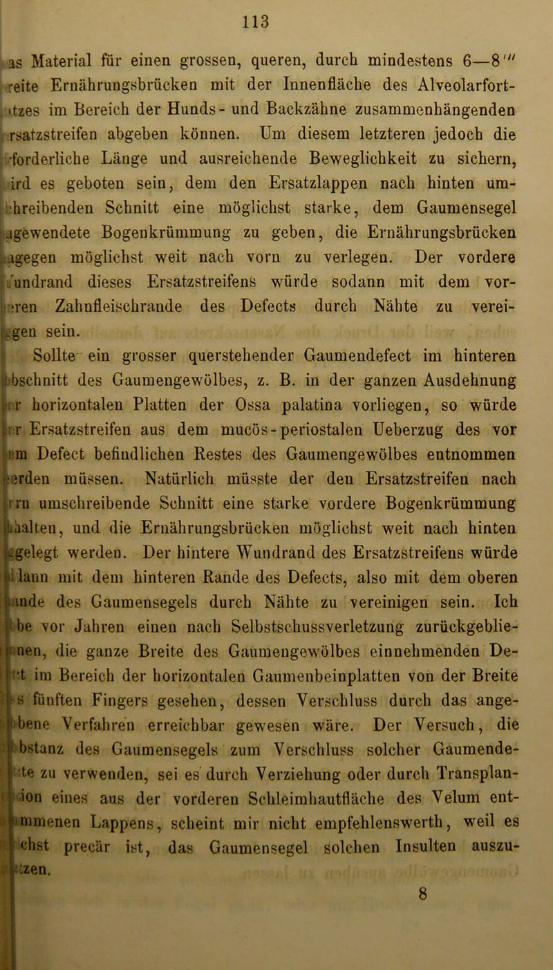 as Material für einen grossen, queren, durch mindestens 6—8' reite Ernährungsbrücken mit der Innenfläche des Alveolarfort- ■tzes im Bereich der Hunds - und Backzähne zusammenhängenden rsatzstreifen abgeben können. Um diesem letzteren jedoch die •forderliche Länge und ausreichende Beweglichkeit zu sichern, ird es geboten sein, dem den Ersatzlappen nach hinten ura- •hreibenden Schnitt eine möglichst starke, dem Gaumensegel .igewendete Bogenkrümmung zu geben, die Ernährungsbrücken agegen möglichst weit nach vorn zu verlegen. Der vordere undrand dieses Ersatzstreifens würde sodann mit dem vor- nan Zahnfleischrande des Defects durch Nähte zu verei- ,gen sein. Sollte ein grosser querstehender Gaumendefect im hinteren !■bschnitt des Gaumengewölbes, z. B. in der ganzen Ausdehnung 'i.r horizontalen Platten der Ossa palatina vorliegen, so würde ; r Ersatzstreifen aus dem mucös-periostalen Ueberzug des vor ;m Defect befindlichen Restes des Gaumengewölbes entnommen •erden müssen. Natürlich müsste der deu Ersatzstreifen nach i rn umschreibende Schnitt eine starke vordere Bogenkrümmung »aalten, und die Ernährungsbrücken möglichst weit nach hinten ^gelegt werden. Der hintere Wundrand des Ersatzstreifens würde lann mit dem hinteren Rande des Defects, also mit dem oberen mde des Gaumensegels durch Nähte zu vereinigen sein. Ich i be vor Jahren einen nach Selbstschussverletzung zurückgeblie- nen, die ganze Breite des Gaumengewölbes einnehmenden De- •t im Bereich der horizontalen Gaumenbeinplatten von der Breite As fünften Fingers gesehen, dessen Verschluss durch das ange- ! bene Verfahren erreichbar gewesen wäre. Der Versuch, die )bstanz des Gaumensegels zum Verschluss solcher Gaumende- ! ;te zu verwenden, sei es durch Verziehung oder durch Transplan- ion eines aus der vorderen Schleimhautfläche des Velum ent- ronnenen Lappens, scheint mir nicht empfehlenswerth, weil es chst precär ist, das Gaumensegel solchen Insulten auszu- Üb, . 8