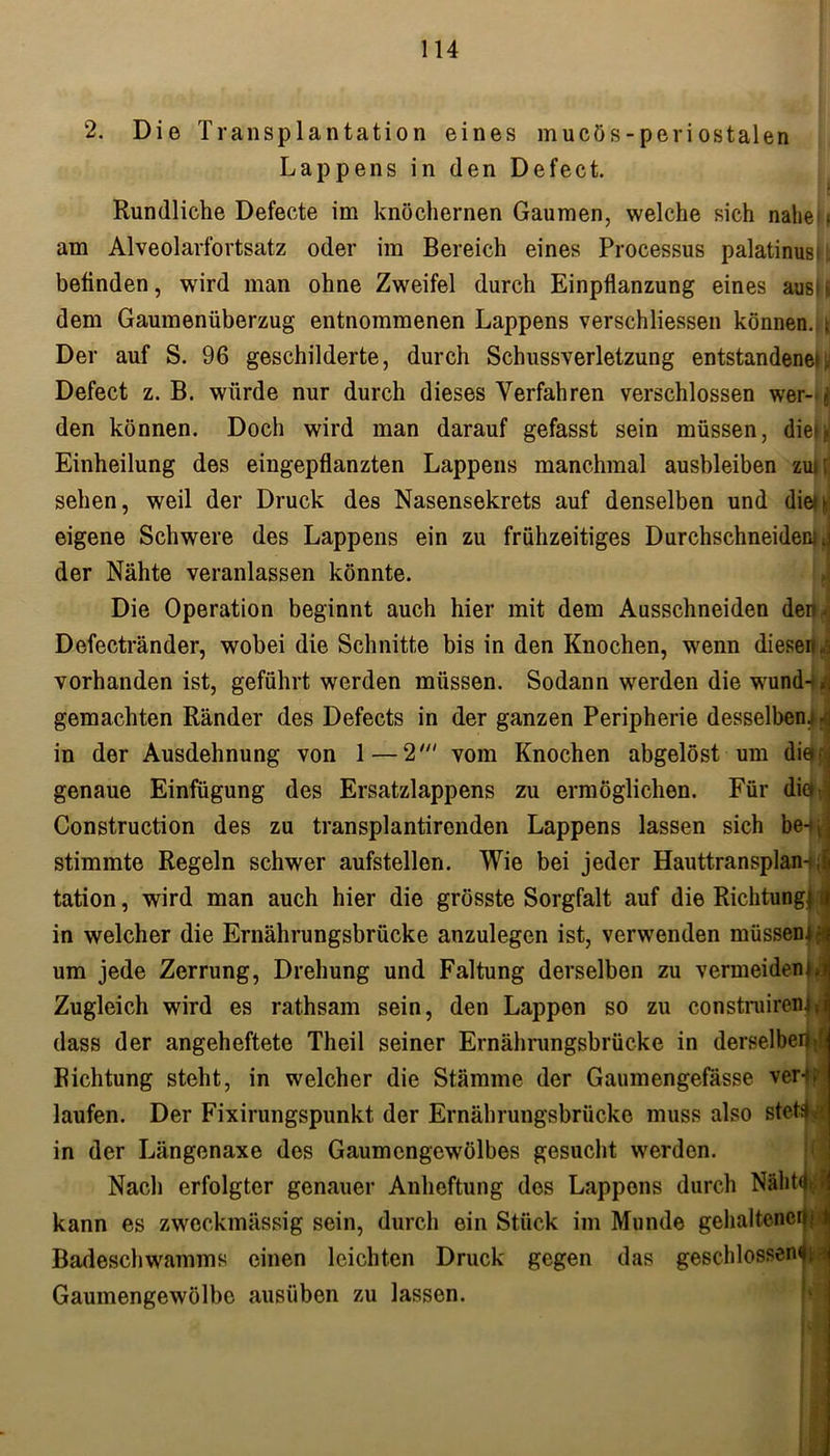 ; 2. Die Transplantation eines mucös-periostalen Lappens in den Defect. Rundliche Defecte im knöchernen Gaumen, welche sich nahe am Alveolarfortsatz oder im Bereich eines Processus palatinus» befinden, wird man ohne Zwreifel durch Einpflanzung eines aus»' dem Gaumenüberzug entnommenen Lappens verschliessen können, t Der auf S. 96 geschilderte, durch Schussverletzung entstandene*;. Defect z. B. würde nur durch dieses Verfahren verschlossen wer-j den können. Doch wird man darauf gefasst sein müssen, dieh Einheilung des eingepflanzten Lappens manchmal ausbleiben zui; sehen, weil der Druck des Nasensekrets auf denselben und die** eigene Schwere des Lappens ein zu frühzeitiges Durchschneidens der Nähte veranlassen könnte. I Die Operation beginnt auch hier mit dem Ausschneiden dehi Defectränder, wobei die Schnitte bis in den Knochen, wenn diesen/: vorhanden ist, geführt werden müssen. Sodann werden die wund-,j gemachten Ränder des Defects in der ganzen Peripherie desselben, /j in der Ausdehnung von 1—2' vom Knochen abgelöst um die- genaue Einfügung des Ersatzlappens zu ermöglichen. Für die Construction des zu transplantirenden Lappens lassen sich be-#, stimmte Regeln schwer aufstellen. Wie bei jeder Hauttransplan- tation , wird man auch hier die grösste Sorgfalt auf die Richtung! i in welcher die Ernährungsbrücke anzulegen ist, verwenden müssen** um jede Zerrung, Drehung und Faltung derselben zu vermeiden*. Zugleich wird es rathsam sein, den Lappen so zu constroirenlj dass der angeheftete Theil seiner Ernährungsbrücke in derselbe!*^ Richtung steht, in welcher die Stämme der Gaumengefasse verfjl laufen. Der Fixirungspunkt der Ernährungsbrücke muss also stet^a in der Längenaxe des Gaumengewölbes gesucht werden. Nach erfolgter genauer Anheftung dos Lappens durch Nälitd- kann es zweckmässig sein, durch ein Stück im Munde gehaltene Badeschwamms einen leichten Druck gegen das geschlossenes Gaumengewölbe ausüben zu lassen.
