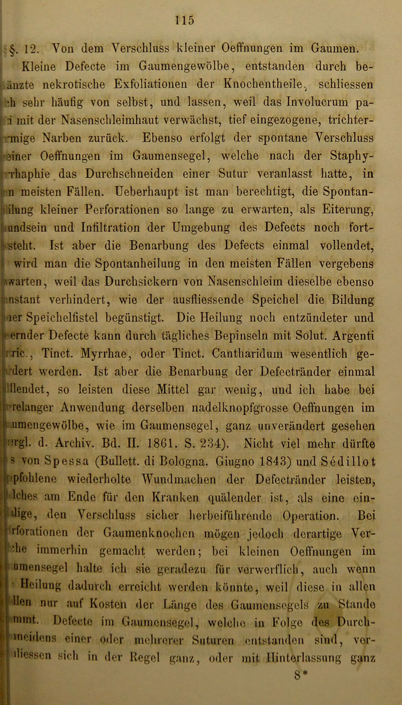 §. 12. Yon dem Verschluss kleiner Oeffnungen im Gaumen. Kleine Defecte im Gaumengewölbe, entstanden durch be- änzte nekrotische Exfoliationen der Knochentheile, schliessen di sehr häufig von selbst, und lassen, weil das Involucrum pa- : i mit der Nasenschleimhaut verwächst, tief eingezogene, trichter- *mige Narben zurück. Ebenso erfolgt der spontane Verschluss feiner Oeffnungen im Gaumensegel, welche nach der Staphy- Thaphie das Durchschneiden einer Sutur veranlasst hatte, in i n meisten Fällen. Ueberhaupt ist man berechtigt, die Spontan- ilung kleiner Perforationen so lange zu erwarten, als Eiterung, undsein und Infiltration der Umgebung des Defects noch fort- f> steht. Ist aber die Benarbung des Defects einmal vollendet, wird man die Spontanheilung in den meisten Fällen vergebens warten, weil das Durchsickern von Nasenschleim dieselbe ebenso »instant verhindert, wie der ausfliessende Speichel die Bildung *ier Speichelfistel begünstigt. Die Heilung noch entzündeter und •ernder Defecte kann durch tägliches Bepinseln mit Solut. Argenti i ric., Tinct. Myrrhae, oder Tinct. Canthäridum wesentlich ge- ’dert werden. Ist aber die Benarbung der Defectränder einmal i.filendet, so leisten diese Mittel gar wenig, und ich habe bei ! relanger Anwendung derselben nadelknopfgrosse Oeffnungen im ! .umengewülbe, wie im Gaumensegel, ganz unverändert gesehen b;rgl. d. Archiv. Bd. II. 1861. S. 234). Nicht viel mehr dürfte fjj s von Spessa (Bullett. di Bologna. Giugno 1843) und Sedillot 'pfohlene wiederholte Wundmachen der Defectränder leisten, lches am Ende für den Kranken quälender ist, als eine ein- zige, den Verschluss sicher herbeiführende Operation. Bei 'rforationen der Gaumenknochen mögen jedoch derartige Ver- *‘he immerhin gemacht werden; bei kleinen Oeffnungen im umensegel halte ich sie geradezu für verwerflich, auch wenn Heilung dadurch erreicht werden könnte, weil diese in allen llen nur auf Kosten der Länge des Gaumensegels zu Stande mmt,. Defecte im Gaumensegel, welche in Folge des Durcli- | meidcns einer oder mehrerer Suturen entstanden sind, vor- f Giessen sich in der Regel ganz, oder mit Hinterlassung ganz 8*