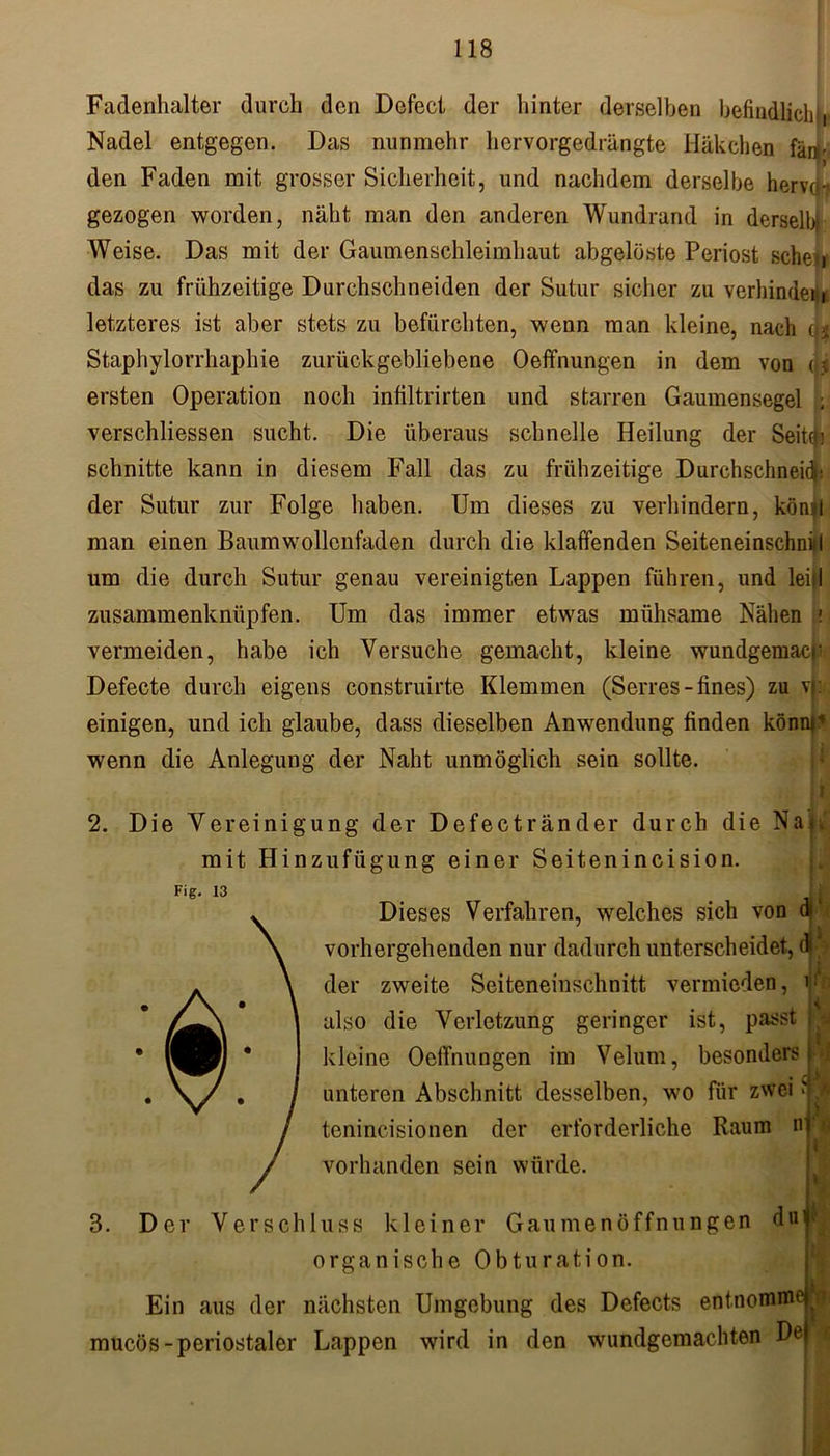Fadenhalter durch den Defect der hinter derselben befindlich!, Nadel entgegen. Das nunmehr hervorgedrängte Häkchen fänr den Faden mit grosser Sicherheit, und nachdem derselbe herva- gezogen worden, näht man den anderen Wundrand in derselbi Weise. Das mit der Gaumenschleimhaut abgelöste Periost sehet, das zu frühzeitige Durchschneiden der Sutur sicher zu verbindet-,, letzteres ist aber stets zu befürchten, wenn man kleine, nach ($ Staphylorrhaphie zurückgebliebene Oefifnungen in dem von u ersten Operation noch infiltrirten und starren Gaumensegel ; verschliessen sucht. Die überaus schnelle Heilung der Seityi schnitte kann in diesem Fall das zu frühzeitige Durchschneid|! der Sutur zur Folge haben. Um dieses zu verhindern, könjl man einen Baumwollenfaden durch die klaffenden SeiteneinschniH um die durch Sutur genau vereinigten Lappen führen, und leiil zusammenknüpfen. Um das immer etwas mühsame Nähen i vermeiden, habe ich Versuche gemacht, kleine wundgemacr Defecte durch eigens construirte Klemmen (Serres - fines) zu vi: einigen, und ich glaube, dass dieselben Anwendung finden könnt1 wenn die Anlegung der Naht unmöglich sein sollte. A 2. Die Vereinigung der Defectränder durch die Na|v mit Hinzufügung einer Seitenincision. Fig. 13 Dieses Verfahren, welches sich von vorhergehenden nur dadurch unterscheidet, di * der zweite Seiteneiuschnitt vermieden, also die Verletzung geringer ist, passt j kleine Oefifnungen im Velum, besonders unteren Abschnitt desselben, wo für zwei tenincisionen der erforderliche Raum vorhanden sein würde. n 3. Der Verschluss kleiner Gau men Öffnungen duipj organische Obturation. Ein aus der nächsten Umgebung des Defects entnonim mucös-periostaler Lappen wird in den wundgemachten Ue e ’