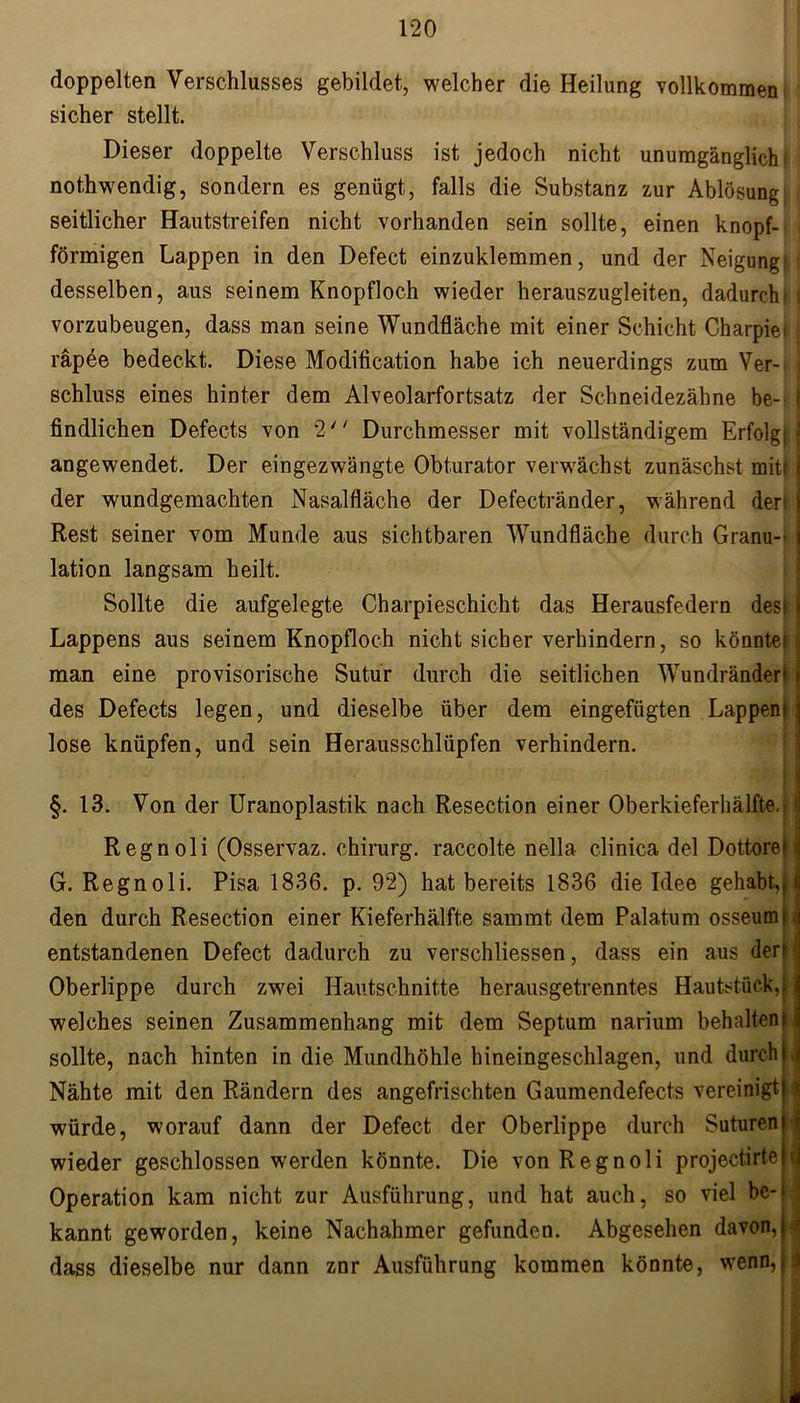 doppelten Verschlusses gebildet, welcher die Heilung vollkommen t sicher stellt. Dieser doppelte Verschluss ist jedoch nicht unumgänglich: nothwendig, sondern es genügt, falls die Substanz zur Ablösung seitlicher Hautstreifen nicht vorhanden sein sollte, einen knopf- förmigen Lappen in den Defect einzuklemmen, und der Neigung! desselben, aus seinem Knopfloch wieder herauszugleiten, dadurch* i vorzubeugen, dass man seine Wundfläche mit einer Schicht Charpiei [ räpee bedeckt. Diese Modification habe ich neuerdings zum Ver- ; Schluss eines hinter dem Alveolarfortsatz der Schneidezähne be- i findlichen Defects von 2'' Durchmesser mit vollständigem Erfolg: ä angewendet. Der eingezwängte Obturator verwächst zunäschst mit| der wundgemachten Nasalfläche der Defectränder, während der Rest seiner vom Munde aus sichtbaren Wundfläche durch Granu- lation langsam heilt. Sollte die aufgelegte Charpieschicht das Herausfedern desi Lappens aus seinem Knopfloch nicht sicher verhindern, so könnte! man eine provisorische Sutur durch die seitlichen Wundränder! des Defects legen, und dieselbe über dem eingefügten Lappern lose knüpfen, und sein Herausschlüpfen verhindern. §. 13. Von der Uranoplastik nach Resection einer Oberkieferhälfte.. Regnoli (Osservaz. Chirurg, raccolte nella clinica del Dottore! G. Regnoli. Pisa 1836. p. 92) hat bereits 1836 die Idee gehabt,) den durch Resection einer Kieferhälfte sammt dem Palatum osseumi entstandenen Defect dadurch zu verschliessen, dass ein aus der Oberlippe durch zwei Hautschnitte herausgetrenntes Hautstück, welches seinen Zusammenhang mit dem Septum narium behalten sollte, nach hinten in die Mundhöhle hineingeschlagen, und durch Nähte mit den Rändern des angefrischten Gaumendefects vereinigt würde, worauf dann der Defect der Oberlippe durch Suturen wieder geschlossen werden könnte. Die von Regnoli projectirte Operation kam nicht zur Ausführung, und hat auch, so viel be- kannt geworden, keine Nachahmer gefunden. Abgesehen davon,: dass dieselbe nur dann znr Ausführung kommen könnte, wenn,