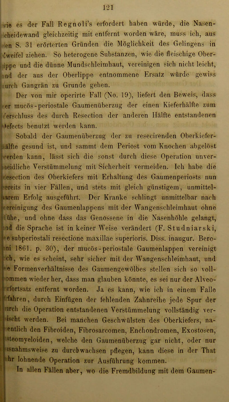 rie es der Fall Regnoli’s erfordert haben würde, die Nasen- cheidewand gleichzeitig mit entfernt worden wäre, muss ich, aus en S. 31 erörterten Gründen die Möglichkeit des Gelingens in Zweifel ziehen. So heterogene Substanzen, wie die fleischige Ober- l ippe und die dünne Mundschleimhaut, vereinigen sich nicht leicht, nd der aus der Oberlippe entnommene Ersatz würde gewiss | urch Gangrän zu Grunde gehen. Der von mir operirte Fall (No. 19), liefert den Beweis, dass : er mucös-periostale Gaumenüberzug der einen Kieferhälfte zum rerschluss des durch Resection der anderen Hälfte entstandenen 1 >efects benuizt werden kann. Sobald der Gaumenüberzug der zu resecirenden Oberkiefer- Hälfte gesund ist, und sammt dem Periost vom Knochen abgelöst werden kann, lässt sich die sonst durch diese Operation unver- i-ieidliche Verstümmelung mit Sicherheit vermeiden. Ich habe die .esection des Oberkiefers mit Erhaltung des Gaumenperiosts nun ?reits in vier Fällen, und stets mit gleich günstigem, unmittel- iarem Erfolg ausgeführt. Der Kranke schlingt unmittelbar nach B ereinigung des Gaumenlappens mit der Wangenschleimhaut ohne ' ühe, und ohne dass das Genossene in die Nasenhöhle gelangt, nd die Sprache ist in keiner Weise verändert (F. Studniarski, pe Subperiostali resectione maxillae superioris. Diss. inaugur. Bero- :ni 1861. p. 30), der mucös-periostale Gaumenlappen vereinigt ch, wie es scheint, sehr sicher mit der Wangenschleimhaut, und he Formenverhältnisse des Gaumengewölbes stellen sich so voll- i ommen wieder her, dass man glauben könnte, es sei nur der Alveo- ‘ rfortsatz entfernt worden. Ja es kann, wie ich in einem Falle ■ ' fahren, durch Einfügen der fehlenden Zahnreihe jede Spur der 'irch die Operation entstandenen Verstümmelung vollständig ver- ischt werden. Bei manchen Geschwülsten des Oberkiefers, na- ■ entlieh den Fibroiden, Fibrosarcomen, Enchondromen, Exostosen, »teomyeloiden, welche den Gaumenüberzug gar nicht, oder nur tsnahmsweise zu durchwachsen pflegen, kann diese in der That hr lohnende Operation zur Ausführung kommen. In allen Fällen aber, wo die Fremdbildung mit dem Gaumen-