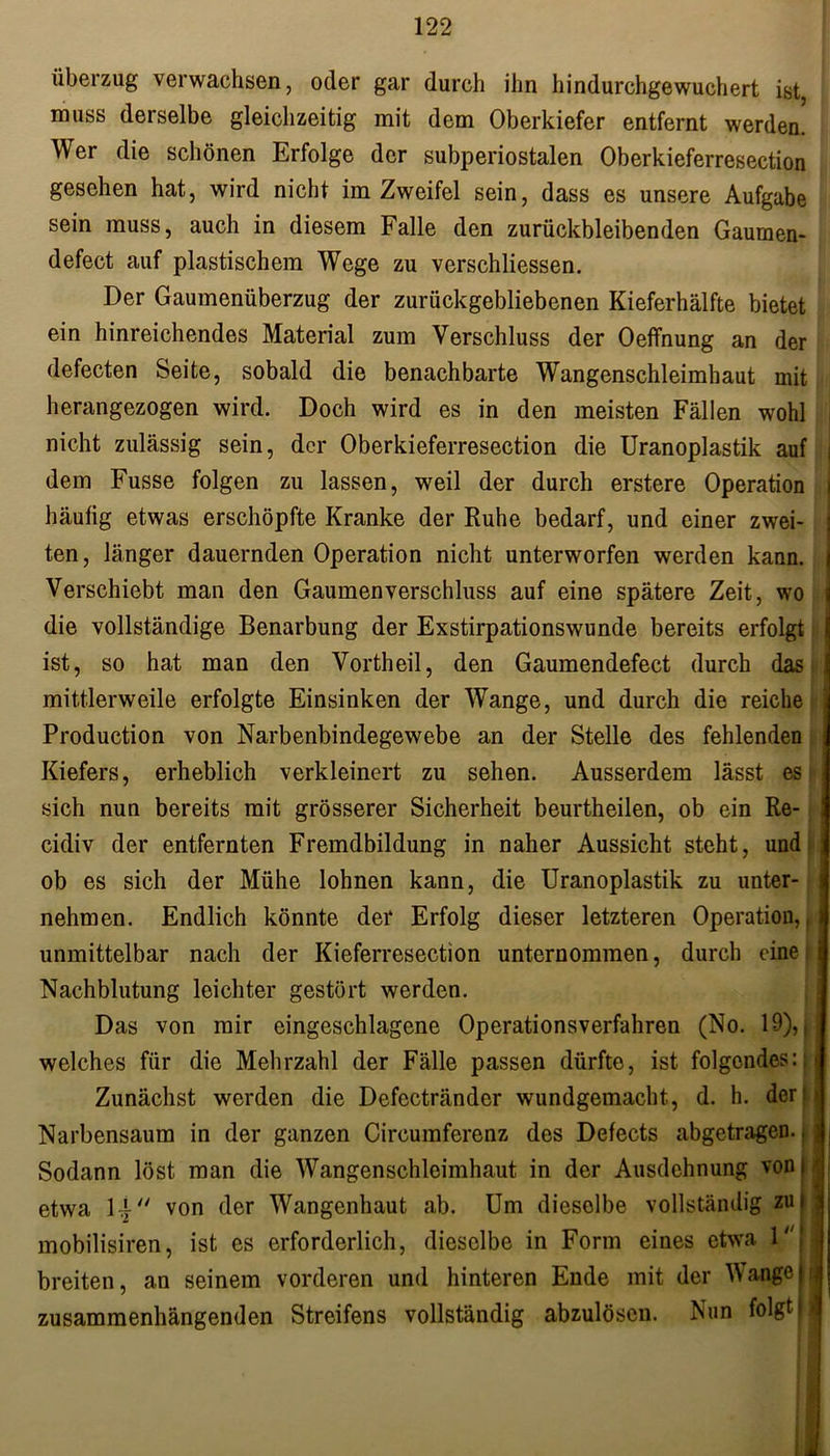 Überzug verwachsen, oder gar durch ihn hindurchgewuchert ist, muss derselbe gleichzeitig mit dem Oberkiefer entfernt werden. Wer die schönen Erfolge der subperiostalen Oberkieferresection gesehen hat, wird nicht im Zweifel sein, dass es unsere Aufgabe sein muss, auch in diesem Falle den zurückbleibenden Gaumen- defect auf plastischem Wege zu verschliessen. Der Gaumenüberzug der zurückgebliebenen Kieferhälfte bietet ein hinreichendes Material zum Verschluss der Oeffnung an der defecten Seite, sobald die benachbarte Wangenschleimhaut mit herangezogen wird. Doch wird es in den meisten Fällen wohl nicht zulässig sein, der Oberkieferresection die Uranoplastik auf dem Fusse folgen zu lassen, weil der durch erstere Operation häufig etwas erschöpfte Kranke der Ruhe bedarf, und einer zwei- ten , länger dauernden Operation nicht unterworfen werden kann. Verschiebt man den Gaumen Verschluss auf eine spätere Zeit, wo die vollständige Benarbung der Exstirpationswunde bereits erfolgt ist, so hat man den Vortheil, den Gaumendefect durch das mittlerweile erfolgte Einsinken der Wange, und durch die reiche Production von Narbenbindegewebe an der Stelle des fehlenden Kiefers, erheblich verkleinert zu sehen. Ausserdem lässt es sich nun bereits mit grösserer Sicherheit beurtheilen, ob ein Re- cidiv der entfernten Fremdbildung in naher Aussicht steht, und ob es sich der Mühe lohnen kann, die Uranoplastik zu unter- nehmen. Endlich könnte der Erfolg dieser letzteren Operation,, unmittelbar nach der Kieferresection unternommen, durch eine i Nachblutung leichter gestört werden. Das von mir eingeschlagene Operationsverfahren (No. 19),, welches für die Mehrzahl der Fälle passen dürfte, ist folgendes:; Zunächst werden die Defectränder wundgemacht, d. h. der Narbensaum in der ganzen Circumferenz des Defects abgetragen.. Sodann löst man die Wangenschleimhaut in der Ausdehnung voni etwa li von der Wangenhaut ab. Um diesolbe vollständig zui mobilisiren, ist es erforderlich, dieselbe in Form eines etwa 1| breiten, an seinem vorderen und hinteren Ende mit der Wangen zusammenhängenden Streifens vollständig abzulösen. Nun folgt h