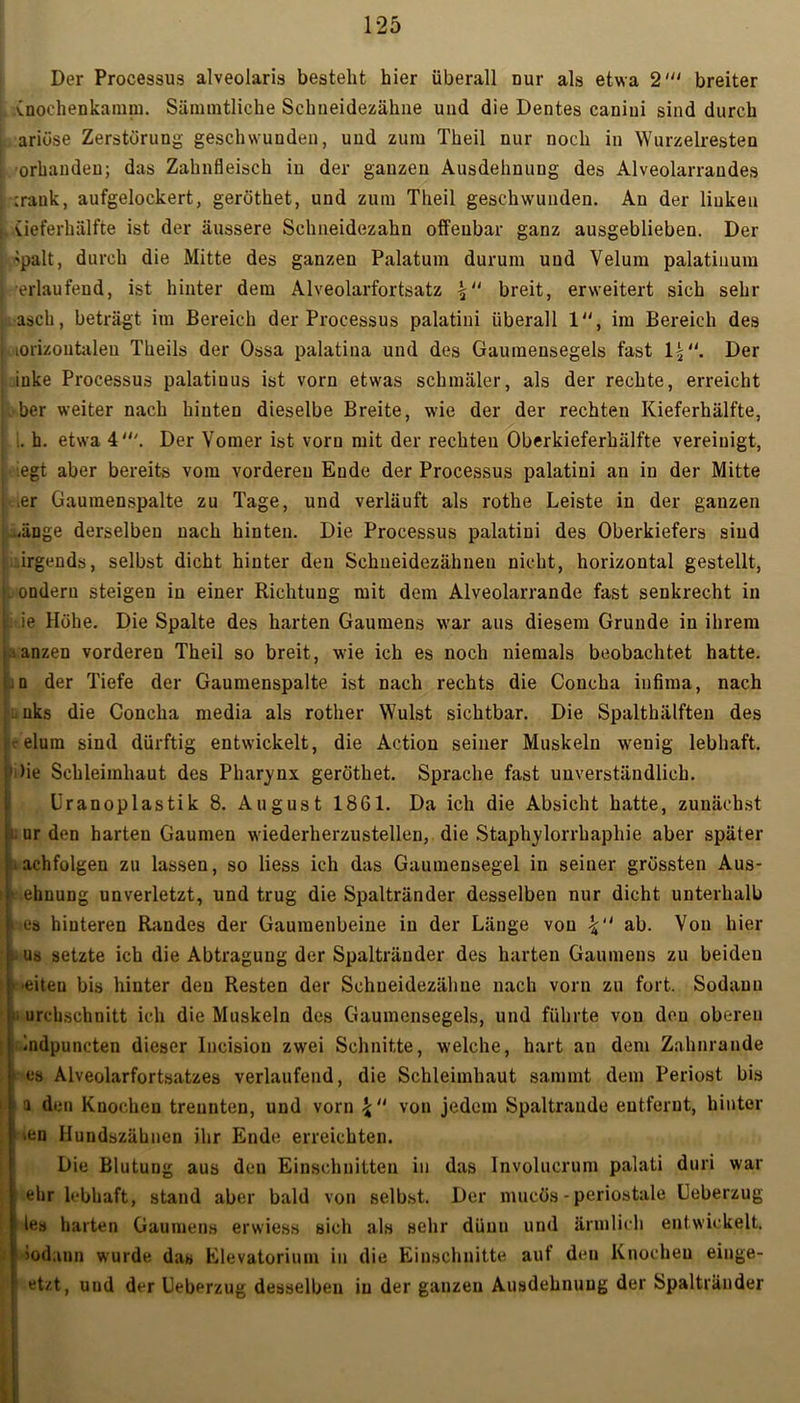 «y-'-y Der Processus alveolaris bestellt hier überall nur als etwa 2' breiter Cnochenkamm. Sämmtliche Schneidezähne und die Dentes caniui sind durch ariöse Zerstörung geschwunden, und zum Theil nur noch in Wurzelresten [ orhandeu; das Zahnfleisch in der ganzen Ausdehnung des Alveolarrandes ;rauk, aufgelockert, geröthet, und zum Theil geschwunden. An der linken L (ieferhälfte ist der äussere Schneidezahn offenbar ganz ausgeblieben. Der 'palt, durch die Mitte des ganzen Palatum durum und Velum palatinum j erlaufend, ist hinter dem Alveolarfortsatz breit, erweitert sich sehr asch, beträgt im Bereich der Processus palatini überall 1, im Bereich des ; loiizontaleu Theils der Ossa palatina und des Gaumensegels fast 1'“. Der iuke Processus palatiuus ist vorn etwas schmäler, als der rechte, erreicht her weiter nach hinten dieselbe Breite, wie der der rechten Kieferhälfte, i. b. etwa 4'. Der Vomer ist vorn mit der rechten Oberkieferhälfte vereinigt, | legt aber bereits vom vorderen Ende der Processus palatini au in der Mitte ,er Gaumenspalte zu Tage, und verläuft als rothe Leiste in der ganzen ;.-änge derselben nach hinten. Die Processus palatini des Oberkiefers sind irgends, selbst dicht hinter den Schueidezähnen nicht, horizontal gestellt, ondern steigen in einer Richtung mit dem Alveolarrande fast senkrecht in ie Höhe. Die Spalte des harten Gaumens war aus diesem Grunde in ihrem aanzen vorderen Theil so breit, wie ich es noch niemals beobachtet hatte. .d der Tiefe der Gaumenspalte ist nach rechts die Concha infima, nach !j uks die Concha media als rother Wulst sichtbar. Die Spalthälften des t elum sind dürftig entwickelt, die Action seiner Muskeln wenig lebhaft. ’ )ie Schleimhaut des Pharynx geröthet. Sprache fast unverständlich. Üranoplastik 8. August 1861. Da ich die Absicht hatte, zunächst iuurden harten Gaumen wiederherzustellen, die Staphjlorrhaphie aber später Nachfolgen zu lassen, so liess ich das Gaumensegel in seiner grössten Aus- ! t ehnung unverletzt, und trug die Spaltränder desselben nur dicht unterhalb i es hinteren Randes der Gaumenbeine in der Länge von ab. Von hier ü us setzte ich die Abtragung der Spaltränder des harten Gaumens zu beideu : i -eiten bis hinter den Resten der Schueidezähue nach vorn zu fort. Sodann >i urchschuitt ich die Muskeln des Gaumensegels, und führte von den oberen indpuncten dieser Iucision zwei Schnitte, welche, hart an dem Zahnrande ■ es Alveolarfortsatzes verlaufend, die Schleimhaut sarnrnt dem Periost bis | a den Knochen trennten, und vorn \ u von jedem Spaltrande entfernt, hinter ■en Hundszähnen ihr Ende erreichten. Die Blutung aus den Einschnitten in das lnvolucrum palati duri war ehr lebhaft, stand aber bald von selbst. Der mucös - periostale Leberzug les harten Gaumens erwiess sich als sehr düuu und ärmlich entwickelt. >odaun wurde das Elevatoriuin in die Einschnitte auf den Knochen einge- et/.t, uud der Ueberzug desselben in der ganzen Ausdehnung der Spaltränder