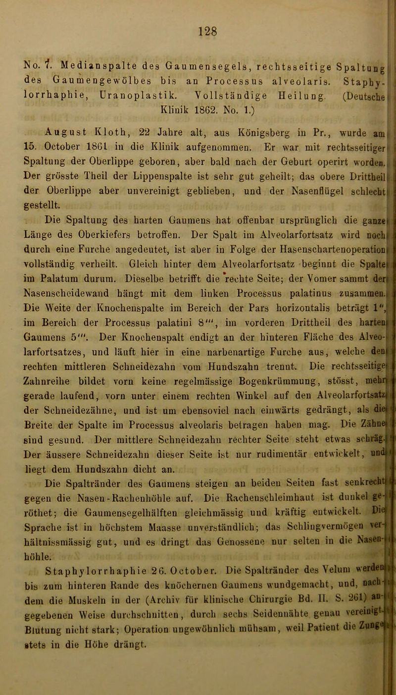 No. 1. Medianspalte des Gaumensegels, rechtsseitige Spaltung des Gaumengewölbes bis an Processus alveolaris. Stapby- lorrhaphie, Uranoplastik. Vollständige Heilung (Deutsche Klinik 1862. No. 1.) August Kloth, 22 Jahre alt, aus Königsberg in Pr., wurde am 15. October 18GL in die Klinik aufgenommen. Er war mit rechtsseitiger i Spaltung der Oberlippe geboren, aber bald nach der Geburt operirt worden. ; Der grösste Theil der Lippenspalte ist sehr gut geheilt; das obere Drittheilf j der Oberlippe aber unvereinigt geblieben, und der Nasenflügel schlecht! gestellt. Die Spaltung des barten Gaumens hat offenbar ursprünglich die ganze) i Länge des Oberkiefers betroffen. Der Spalt im Alveolarfortsatz wird Doch» durch eine Furche angedeutet, ist aber in Folge der Hasenschartenoperatiom vollständig verheilt. Gleich hinter dem Alveolarfortsatz beginnt die Spaltet im Palatum durum. Dieselbe betrifft die 'rechte Seite; der Vomer sammt deri Nasenscheidewand hängt mit dem linken Processus palatinus zusammen.; Die Weite der Knochenspalte im Bereich der Pars horizontalis beträgt 1,‘ im Bereich der Processus palatiui 8', im vorderen Drittheil des harten} Gaumens 5'. Der Knocheuspalt endigt an der hinteren Fläche des Alveo-t larfortsatzes, und läuft hier in eine narbenartige Furche aus, welche dem rechten mittleren Schneidezahn vom Hundszahn trenut. Die rechtsseitige). Zahnreihe bildet vorn keine regelmässige Bogeukriimmung, stösst, mehrt gerade laufend, vorn unter einem rechten Winkel auf den Alveolarfortsatzj der Schneidezähue, und ist um ebensoviel nach einwärts gedrängt, als die»« Breite der Spalte im Processus alveolaris betragen haben mag. Die Zähne» sind gesund. Der mittlere Schneidezahn rechter Seite steht etwas schräg.)1 Der äussere Schneidezahn dieser Seite ist nur rudimentär entwickelt, undm liegt dem Hundszahn dicht an. Die Spalträuder des Gaumens steigen au beiden Seiten fast senkrecht»! gegen die Nasen-Racheuhöhle auf. Die Racheuschleimhaut ist dunkel ge-. i röthet; die Gaumensegelhälften gleichmässig und kräftig entwickelt. Die) Sprache ist in höchstem Maiasse unverständlich; das Schliugvermögen ver-> hältuissmässig gut, und es dringt das Genossene nur selten in die Nasen-)t höhle. Staphylorrhaphie 26. October. Die Spaltränder des Velurn werden« bis zum hinteren Rande des knöchernen Gaumens wundgemacht, und, nach - ; dem die Muskeln in der (Archiv für klinische Chirurgie Bd. II. S. 261) *n' gegebenen Weise durchschnitten, durch sechs Seidennähte genau vereinigt-1 Blutung nicht stark; Operation ungewöhnlich mühsam, weil Patient die Zung0*! stets in die Höhe drängt.