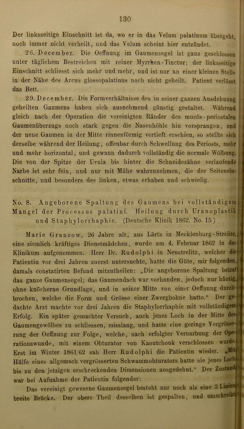 Der linksseitige Einschnitt ist da, wo er in das Velura palatinum übergeht, noch immer nicht verheilt, und das Velum scheint hier entzündet. 26. December. Die Oeffnung im Gaumensegel ist ganz geschlossen unter täglichem Bestreichen mit reiner Myrrhen-Tinctur; der linksseitige Einschnitt schliesst sich mehr und mehr, und ist nur an einer kleinen Stelle in der Nähe des Arcus glossopalatinus noch nicht geheilt. Patient verlässt das Bett. 2 9. December. Die Form Verhältnisse des in seiner ganzen Ausdehnung geheilten Gaumens haben sich ausnehmend günstig gestaltet. Während gleich nach der Operation die vereinigten Ränder des mucös-periostalen Gaumenüberzugs noch stark gegen die Nasenhöhle hin vorsprangen, und j der neue Gaumen in der Mitte rinnenförmig vertieft erschien, so stellte sich derselbe während der Heilung, offenbar durch Schwellung des Periosts, mehr und mehr horizontal, und gewann dadurch vollständig die normale Wölbung. Die von der Spitze der Uvula bis hinter die Schneidezähne verlaufende Narbe ist sehr fein, und nur mit Mühe wahrzunehmen, die der Seitenein- schnitte, und besonders des linken, etwas erhaben und schwielig. No. 8. Angeborene Spaltung des Gaumens bei vollständigem! Mangel der Processus palatini. Heilung durch Uranoplastik und Staphylorrhaphie. (Deutsche Klinik 1862. No. 15) Marie Granzow, 26 Jahre alt, aus Lärtz in Mecklenburg-Strelitz,, eine ziemlich kräftiges Dienstmädchen, wurde am 4. Februar 1862 in da>< Klinikum aufgenommen. Herr Dr. Rudolphi in Neustrelitz, welcher die»' Patientin vor drei Jahren zuerst untersuchte, hatte die Güte, mir folgenden,, damals constatirten Befund mitzutheilen: „Die angeborene Spaltung betrat) das ganze Gaumensegel; das Gaumendach war vorhanden, jedoch nur häutig.} ohne knöcherne Grundlage, und in seiner Mitte von einer Oeffnung durch-i brochen, welche die Form und Grösse einer Zwergbohne hatte.“ Der ge-U dachte Arzt machte vor drei Jahren die Staphylorrhaphie mit vollständigem}1 Erfolg. Ein später gemachter Versuch, auch jenes Loch in der Mitte des Gaumengewölbes zu schliessen, misslang, und hatte eine geringe Yergrösse- rung der Oeffnung zur Folge, welche, nach erfolgter Vernarbung der Ope* rationswunde, mit einem Obturator von Kaoutchouk verschlossen wurde. Erst im Winter 1861/62 sah Herr Rudolphi die Patientin wieder. «Mit Hülfe eines allgemach vergrüsserten Schwammobturators hatte sie jenes Loch J; bis zu den jetzigen erschreckenden Dimensionen ausgedehnt. Der Zustand - war bei Aufnahme der Patientin folgender: Das vereinigt gewesene Gaumensegel besteht nur noch als eine 3 Linien * breite Brücke. Der obere Theil desselben ist gespalten, und umschreibt <