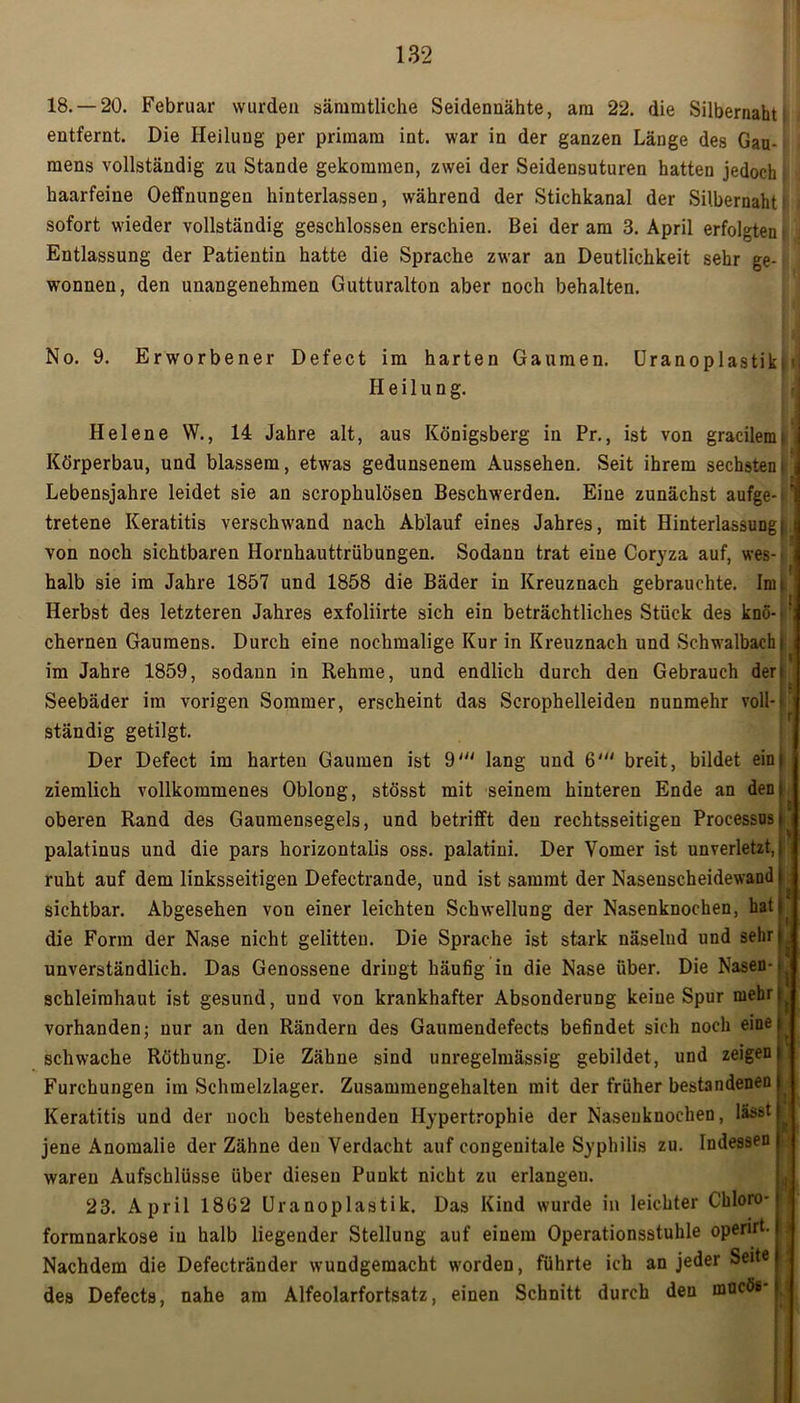 18. —20. Februar wurden sämmtliche Seidenuähte, am 22. die Silbernaht entfernt. Die Heilung per primara int. war in der ganzen Länge des Gau- mens vollständig zu Stande gekommen, zwei der Seidensuturen hatten jedoch . haarfeine Oeffnungen hinterlassen, während der Stichkanal der Silbernaht sofort wieder vollständig geschlossen erschien. Bei der am 3. April erfolgten t Entlassung der Patientin hatte die Sprache zwar an Deutlichkeit sehr ge- wonnen, den unangenehmen Gutturalton aber noch behalten. No. 9. Erworbener Defect im harten Gaumen. UranoplastikkJ Heilung. Helene W., 14 Jahre alt, aus Königsberg in Pr., ist von gracilemt Körperbau, und blassem, etwas gedunsenem Aussehen. Seit ihrem sechstem Lebensjahre leidet sie an scrophulösen Beschwerden. Eine zunächst aufge- 1 tretene Keratitis verschwand nach Ablauf eines Jahres, mit Hinterlassungi i von noch sichtbaren Hornhauttrübungen. Sodann trat eine Coryza auf, wes- halb sie im Jahre 1857 und 1858 die Bäder in Kreuznach gebrauchte. Inn Herbst des letzteren Jahres exfoliirte sich ein beträchtliches Stück des kno- ; ehernen Gaumens. Durch eine nochmalige Kur in Kreuznach und Schwalbachj im Jahre 1859, sodann in Rehme, und endlich durch den Gebrauch der Seebäder im vorigen Sommer, erscheint das Scrophelleiden nunmehr voll-^ ständig getilgt. Der Defect im harten Gaumen ist 9' lang und 6'“ breit, bildet ein| ziemlich vollkommenes Oblong, stösst mit seinem hinteren Ende an den» oberen Rand des Gaumensegels, und betrifft den rechtsseitigen Processus| palatinus und die pars horizontalis oss. palatini. Der Yomer ist unverletzt, j ruht auf dem linksseitigen Defectrande, und ist sammt der Nasenscheidewand| sichtbar. Abgesehen vou einer leichten Schwellung der Nasenknochen, hat| die Form der Nase nicht gelitten. Die Sprache ist stark näselnd und sehri,, unverständlich. Das Genossene dringt häufig in die Nase über. Die Nasen-#. Schleimhaut ist gesund, und von krankhafter Absonderung keine Spur mehr! vorhanden; nur an den Rändern des Gaumendefects befindet sich noch einet schwache Röthung. Die Zähne sind unregelmässig gebildet, und zeigen l Furchungen im Schmelzlager. Zusammengehalten mit der früher bestandenen Keratitis und der noch bestehenden Hypertrophie der Naseuknochen, lässt jene Anomalie der Zähne den Verdacht auf congenitale Syphilis zu. Indessen waren Aufschlüsse über diesen Punkt nicht zu erlangeu. 23. April 1862 Uranoplastik. Das Kind wurde in leichter Chloro- formnarkose in halb liegender Stellung auf einem Operationsstuhle openrt. Nachdem die Defectränder wundgemacht worden, führte ich an jeder Seite des Defects, nahe am Alfeolarfortsatz, einen Schnitt durch den mncös [