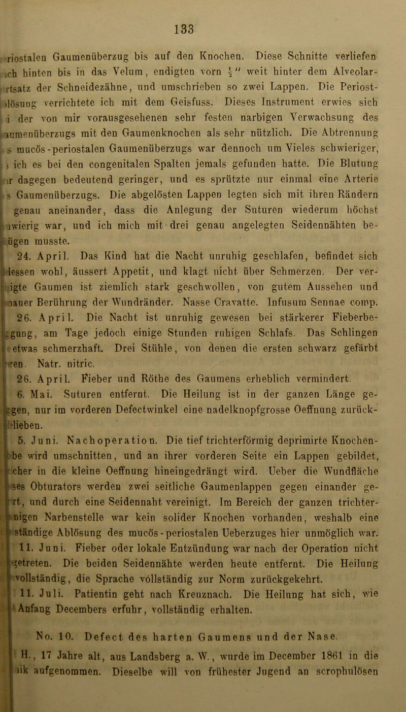 riostalea Gaumenüberzug bis auf den Knochen. Diese Schnitte verliefen .ch hinten bis in das Velum, endigten vorn \ “ weit hinter dem Alveolar- i rtsatz der Schneidezähne, und umschrieben so zwei Lappen. Die Periost- »lösuug verrichtete ich mit dem Geisfuss. Dieses Instrument erwies sich i der von mir vorausgesehenen sehr festen narbigen Verwachsung des uunenüberzugs mit den Gaumenknochen als sehr nützlich. Die Abtrennung Ls mucös-periostalen Gaumenüberzugs war dennoch um Vieles schwieriger, | 5 ich es bei den congenitalen Spalten jemals gefunden hatte. Die Blutung .r dagegen bedeutend geringer, und es spriitzte nur einmal eine Arterie Ls Gaumenüberzugs. Die abgelösten Lappen legten sich mit ihren Rändern genau aneinander, dass die Anlegung der Suturen wiederum höchst i jwierig war, und ich mich mit drei genau angelegten Seidennähten be- I ügen musste. 24. April. Das Kind hat die Nacht unruhig geschlafen, befindet sich (Hessen wohl, äussert Appetit, und klagt nicht über Schmerzen. Der ver- legte Gaumen ist ziemlich stark geschwollen, von gutem Ausseheu und lauer Berührung der Wundränder. Nasse Cravatte. Infusura Seunae comp. 26. April. Die Nacht ist unruhig gewesen bei stärkerer Fieberbe- .gung, am Tage jedoch einige Stunden ruhigen Schlafs. Das Schlingen etwas schmerzhaft. Drei Stühle, von denen die ersten schwarz gefärbt ■'en Natr. nitric. 26. April. Fieber und Rötbe des Gaumens erheblich vermindert. 6. Mai. Suturen entfernt. Die Heilung ist in der ganzen Länge ge- igen, nur im vorderen Defectwinkel eine nadelknopfgrosse Oeffnung zurück- ('■lieben. 5. Juni. Nachoperation. Die tief trichterförmig deprimirte Knochen- ) be wird Umschnitten, und an ihrer vorderen Seite ein Lappen gebildet, s 1 eher in die kleine Oeffnung hineingedrängt wird. Ueber die Wundfläche -ses Obturators werden zwei seitliche Gaumenlappen gegen einander ge- ' rt, und durch eine Seidennaht vereinigt. Im Bereich der ganzen trichter- : nigen Narbenstelle war kein solider Knochen vorhanden, weshalb eine ständige Ablösung des mucös-periostalen Ueberzuges hier unmöglich war. 11. Juni. Fieber oder lokale Entzündung war nach der Operation nicht getreten. Die beiden Seidennähte werden heute entfernt. Die Heilung ■ vollständig, die Sprache vollständig zur Norm zurückgekehrt. 11. Juli. Patientin geht nach Kreuznach. Die Heilung hat sich, wie Anfang Decembers erfuhr, vollständig erhalten. No. 10. Defect des harten Gaumens und der Nase. H., 17 Jahre alt, aus Landsberg a. W., wurde im December 1861 in die iik aufgenomraen. Dieselbe will von frühester Jugend an scrophulösen