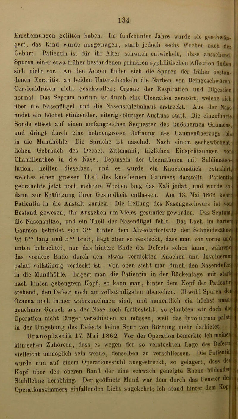 Erscheinungen gelitten haben. Im fünfzehnten Jahre wurde sie geschwän- gert, das Kind wurde ausgetragen, starb jedoch sechs Wochen nach der Geburt. Patientin ist für ihr Alter schwach entwickelt, blass aussehend. Spuren einer etwa früher bestandenen primären syphilitischen Affection finden sich nicht vor. An den Augen finden sich die Spuren der früher bestan- denen Keratitis, an beiden Unterschenkeln die Narben von Beingeschwüren. Cervicaldriisen nicht geschwollen; Organe der Respiration und Digestion t normal. Das Septum narium ist durch eine Ulceration zerstört, welche sich} über die Nasenflügel und die Nasenschleimhaut erstreckt. Aus der Nasel findet ein höchst stinkender, eiterig-blutiger Ausfluss statt. Die eingeführtet Sonde stösst auf einen umfangreichen Sequester des knöchernen Gaumens, und dringt durch eine bohnengrosse Oeffnung des Gaumenüberzugs bist in die Mundhöhle. Die Sprache ist näselnd. Nach einem sechswöchent- lichen Gebrauch des Decoct. Zittmanni, täglichen Einsprützuugen vonj Chamillenthee in die Nase, Bepinseln der Ulcerationen mit Sublimatso-* lution, heilten dieselben, und es wurde ein Knochenstück extrahirt,; welches einen grossen Theil des knöchernen Gaumens darstellt. Patientin| gebrauchte jetzt noch mehrere Wochen lang das Kali jodat., und wurde so-t dann zur Kräftigung ihrer Gesundheit entlassen. Am 13. Mai 1862 kehrt} Patientin in die Anstalt zurück. Die Heilung des Nasengeschwürs ist von} Bestand gewesen, ihr Aussehen um Vieles gesunder geworden. Das Septum.! die Nasenspitze, und ein Theil der Nasenflügel fehlt. Das Loch im harten} Gaumen befindet sich 3' hinter dem Alveolarfortsatz der Schneidezähnet ist 6' lang und 5' breit, liegt aber so versteckt, dass man von vorne und| unten betrachtet, nur das hintere Ende des Defects sehen kann, während} das vordere Ende durch den etwas verdickten Knochen und Involucrum palati vollständig verdeckt ist. Von oben sieht man durch den Nasendefeci in die Mundhöhle. Lagert man die Patientin in der Rückenlage mit stark nach hinten gebeugtem Kopf, so kann man, hinter dem Kopf der Patientir steheud, den Defect noch am vollständigsten übersehen. Obwohl Spuren de» Ozaena noch immer wahrzunehmen sind, und namentlich ein höchst unan genehmer Geruch aus der Nase noch fortbesteht, so glaubten wir doch dü Operation nicht länger verschieben zu müssen, weil das Involucrum palat in der Umgebung des Defects keine Spur von Röthung mehr darbietet. Uranoplastik 17. Mai 1862. Vor der Operation bemerkte ich nieinei klinischen Zuhörern, dass es wegen der so versteckten Lage des Defect; vielleicht unmöglich sein wrerde, denselben zu verschliessen. Die Patientii wurde nun auf einem Operationsstuhl ausgestreckt, so gelagert, dass dei Kopf über den oberen Rand der eine schwach geneigte Ebene bildende! Stuhllehne herabhing. Der geöffnete Mund war dem durch das Fenster de; Operationszimmers einfallenden Licht zugekehrt; ich stand hinter dem Kop