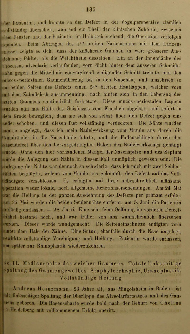 j der Patientin, und konnte so den Defect in der Vogelperspective ziemlich 1 vollständig übersehen, während ein Theil der klinischen Zuhörer, zwischen l dem Fenster und der Patientin im Halbkreis stehend, die Operation verfolgen i tonten. Beim Abtragen des breiten Narbensaums mit dem Lanzen- i nesser zeigte es sich, dass der knöcherne Gaumen in weit grösserer Aus- I lehnung fehlte, als die Weichtheile desselben. Ein an der Innenfläche des i Processus alveolaris verlaufender, vorn dicht hinter dem äusseren Schneide- :ahn gegen die Mittellinie convergirend endigender Schnitt trennte nun den uucös-periostalen Gaumenüberzug bis in den Knochen, und umschrieb so iuu beiden Seiten des Defeets einen 5' breiten Hautlappen, welcher vorn nit dem Zahnfleisch zusammenhing, nach hinten sich in den Ueberzug des l iiarten Gaumens continuirlich fortsetzte. Diese mueös - periostalen Lappen ■ vurden nun mit Hülfe des Geisfusses vom Knochen abgelöst, und sofort in lern Grade beweglich, dass sie sich von selbst über den Defect gegen ein- ,nder schoben, und diesen fast vollständig verdeckten. Die Nähte wurden um so angelegt, dass ich mein Nadelwerkzeug vom Munde aus durch die 'Vundränder in die Nasenhöhle führte, und die Fadenschlinge durch den • iasendefect über den hervorgedrängten Haken des Nadelwerkzeugs gehängt nirde. Ohne den hier vorhandenen Mangel der Nasenspitze und des Septum tirde die Anlegung der Nähte in diesem Fall unmöglich gewesen sein. Die , Anlegung der Nähte war dennoch so schwierig, dass ich mich mit zwei Seiden- lähten begnügte, welche vom Munde aus geknüpft, den Defect auf das Voll- ctändigste verschlossen. Es erfolgten auf diese unbeschreiblich mühsame Operation weder lokale, noch allgemeine Reactionserscheinungen. Am 24. Mai ■ ar die Heilung in der ganzen Ausdehnung des Defeets per primam erfolgt, m 25. Mai wurden die beiden Seidennähte entfernt, am 5. Juni die Patientin orlänfig entlassen. — 28. Juni. Eine sehr feine Oeffnung im vorderen Defect- inkel bestand noch, und war früher von uns wahrscheinlich übersehen ■orden. Dieser wurde wundgemacht. Die Seiteneinschnitte endigten vorn inter dem Hals der Zähne. Eine Sutur, ebenfalls durch die Nase angelegt, gewirkte vollständige Vereinigung und Heilung. Patientin wurde entlassen, • m später zur Rhinoplastik wiederzukehren. Io. 11. Medianspalte des weichen Gaumens. Totale linksseitige paltung des Gau mengewölbes. Staphylorrhaphie,Uranoplastik. Vollständige Heilung. Andreas Heinzmann, 23 Jahre alt, aus Mingolsheim in Baden, ist )it linksseitiger Spaltung der Oberlippe des Alveolarfortsatzes und des Gall- iens geboren. Die Hasenscharte wurde bald nach der Geburt von Chelins e Heidelberg mit vollkommenem Erfolg operirt.