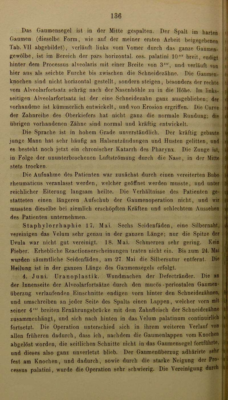 Das Gaumensegel ist in der Mitte gespalten. Der Spalt im harten Gaumen (dieselbe Form, wie auf der meiner ersten Arbeit beigegebenen Tab. VII abgebildet), verläuft links vom Vomer durch das ganze Gaumen- gewölbe, ist im Bereich der pars horizontal, oss. palatini 10' breit, endigt hinter dem Processus alveolaris mit einer Breite von 3', und verläuft von hier aus als seichte Furche bis zwischen die Schneidezähne. Die Gaumen- knochen sind nicht horizontal gestellt, sondern steigen, besonders der rechte vom Alveolarfortsatz schräg nach der Nasenhöhle zu in die Höhe. Im links- seitigen Alveolarfortsatz ist der eine Schneidezahn ganz ausgeblieben; der vorhandene ist kümmerlich entwickelt, und von Erosion ergriffen. Die Gurre der Zahnreihe des Oberkiefers hat nicht ganz die normale Rundung; die übrigen vorhandenen Zähne sind normal und kräftig entwickelt. Die Sprache ist in hohem Grade unverständlich. Der kräftig gebaute junge Mann hat sehr häufig an Halsentzündungen und Husten gelitten, und es besteht noch jetzt ein chronischer Katarrh des Pharynx. Die Zunge ist, in Folge der ununterbrochenen Luftströmung durch die Nase, in der Mitte stets trocken. Die Aufnahme des Patienten war zunächst durch einen vereiterten Bubo rheumaticus veranlasst werden, welcher geöffnet werden musste, und unter reichlicher Eiterung langsam heilte. Die Verhältnisse des Patienten ge- statteten einen längeren Aufschub der Gaumenoperation nicht, und wir mussten dieselbe bei ziemlich erschöpften Kräften und schlechtem Aussehen des Patienten unternehmen. Staphylorrhaphie 17. Mai. Sechs Seidenfäden, eine Silbernaht, vereinigen das Velum sehr genau in der ganzen Länge; nur die Spitze der Uvula war nicht gut vereinigt. 18. Mai. Schmerzen sehr gering. Kein Fieber. Erhebliche Reactionserscheinungen traten nicht ein. Bis zum 24. Mai wurden sämmtliche Seidenfäden, am 27. Mai die Silbersutur entfernt. Die Heilung ist in der ganzen Länge des Gaumensegels erfolgt. 4. Juni. Uranopiastik. Wundmachen der Defectränder. Die an der Innenseite der Alveolarfortsätze durch den mucös-periostalen Gaumen- überzug verlaufenden Einschnitte endigen vorn hinter den Schneidezähnen, und umschreiben an jeder Seite des Spalts einen Lappen, welcher vorn mit seiner 4' breiten Ernährungsbrücke mit dem Zahnfleisch der Schneidezäbne zusammenhängt, und sich nach hinten in das Velum palatinum continuirlich fortsetzt. Die Operation unterschied sich in ihrem weiteren Verlauf von allen früheren dadurch, dass ich, nachdem die Gaumenlappen vom Knochen abgelöst worden, die seitlichen Schnitte nicht in das Gaumensegel fortführte, und dieses also ganz unverletzt blieb. Der Gaumenüberzug adhärirte sehr fest am Knochen, und dadurch, sowie durch die starke Neigung der Pro- cessus palatini, wurde die Operation sehr schwierig. Die Vereinigung durch i i f i S f l ( i > ! t i i > i ' i