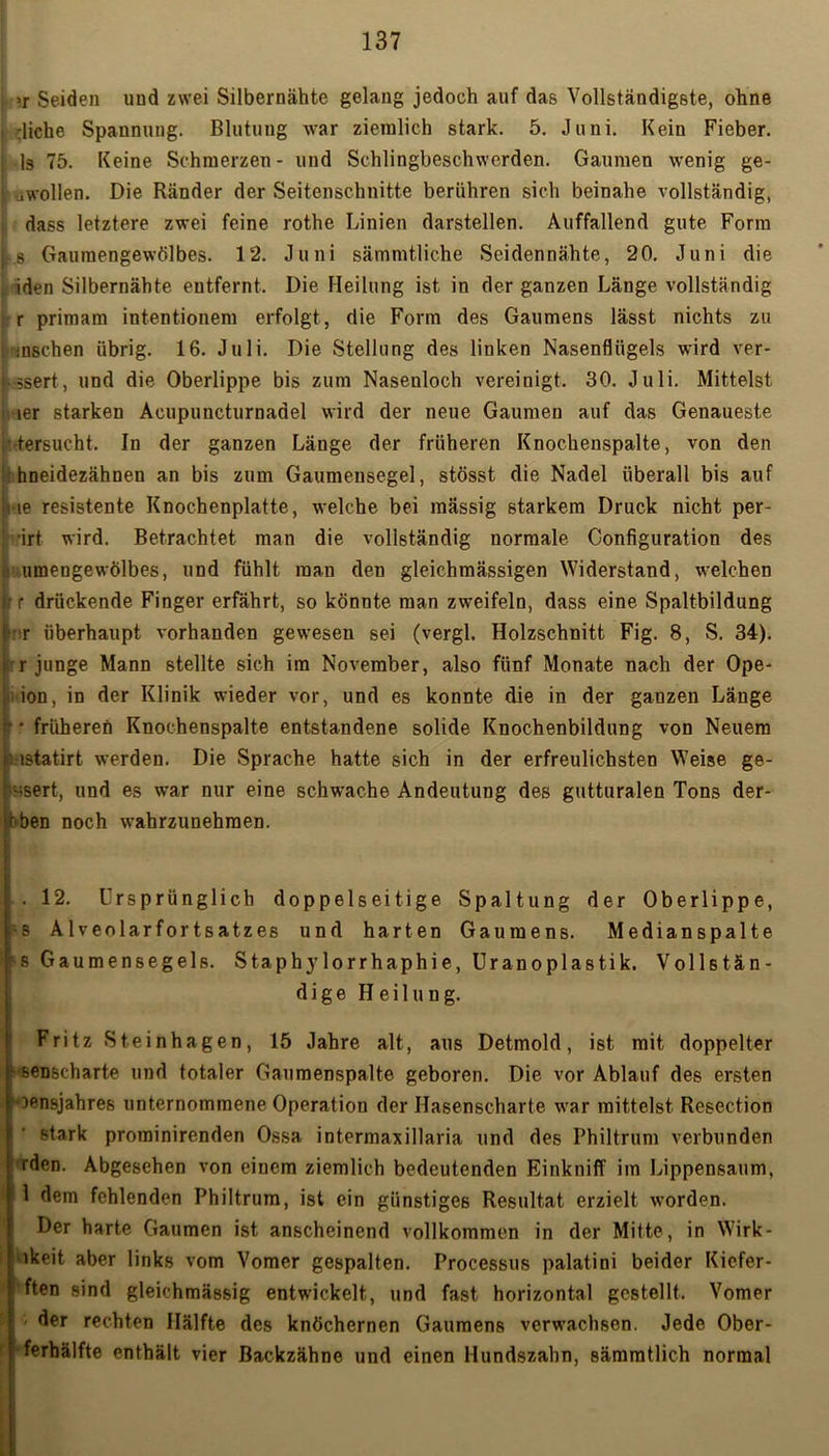 »r Seiden und zwei Silbernähte gelang jedoch auf das Vollständigste, ohne rliche Spannung. Blutung war ziemlich stark. 5. Juni. Kein Fieber, ls 75. Keine Schmerzen- und Schlingbeschwerden. Gaumen wenig ge- sellen. Die Ränder der Seitenschnitte berühren sich beinahe vollständig, dass letztere zwei feine rothe Linien darstellen. Auffallend gute Form s Gaumengewölbes. 12. Juni sämmtliche Seidennähte, 20. Juni die iden Silbernähte entfernt. Die Heilung ist in der ganzen Länge vollständig r primam intentionem erfolgt, die Form des Gaumens lässt nichts zu insehen übrig. 16. Juli. Die Stellung des linken Nasenflügels wird ver- ■ ssert, und die Oberlippe bis zum Nasenloch vereinigt. 30. Juli. Mittelst ler starken Acupuncturnadel wird der neue Gaumen auf das Genaueste ,Versucht. In der ganzen Länge der früheren Knochenspalte, von den hneidezähnen an bis zum Gaumensegel, stösst die Nadel überall bis auf ne resistente Knochenplatte, welche bei massig starkem Druck nicht per- irt wird. Betrachtet man die vollständig normale Configuration des umengewölbes, und fühlt man den gleichmässigen Widerstand, welchen r drückende Finger erfährt, so könnte man zweifeln, dass eine Spaltbildung r überhaupt vorhanden gewesen sei (vergl. Holzschnitt Fig. 8, S. 34). rjunge Mann stellte sich im November, also fünf Monate nach der Ope- ion, in der Klinik wieder vor, und es konnte die in der ganzen Länge ■ * früheren Knochenspalte entstandene solide Knochenbildung von Neuem Mstatirt werden. Die Sprache hatte sich in der erfreulichsten Weise ge- Hsert, und es war nur eine schwache Andeutung des gutturalen Tons der- oben noch wahrzunehmen. . 12. Ursprünglich doppelseitige Spaltung der Oberlippe, •s Alveolarfortsatzes und harten Gaumens. Medianspalte ^s Gaumensegels. Staphylorrhaphie, Uranoplastik. Vollstän- dige Heilung. Fritz Steinhagen, 15 Jahre alt, aus Detmold, ist mit doppelter sense-harte und totaler Gaumenspalte geboren. Die vor Ablauf des ersten oensjahres unternommene Operation der Hasenscharte war mittelst Resection stark prominirenden Ossa intermaxillaria und des Philtrum verbunden iden. Abgesehen von einem ziemlich bedeutenden Einkniff im Lippensaum, 1 dem fehlenden Philtrum, ist ein günstiges Resultat erzielt worden. Der harte Gaumen ist anscheinend vollkommen in der Mitte, in Wirk- ■lkeit aber links vom Vomcr gespalten. Processus palatini beider Kiefer- | ften sind gleichmässig entwickelt, und fast horizontal gestellt. Vomer ' der rechten Hälfte des knöchernen Gaumens verwachsen. Jede Ober- ferhälfte enthält vier Backzähne und einen Hundszahn, sämmtlich normal