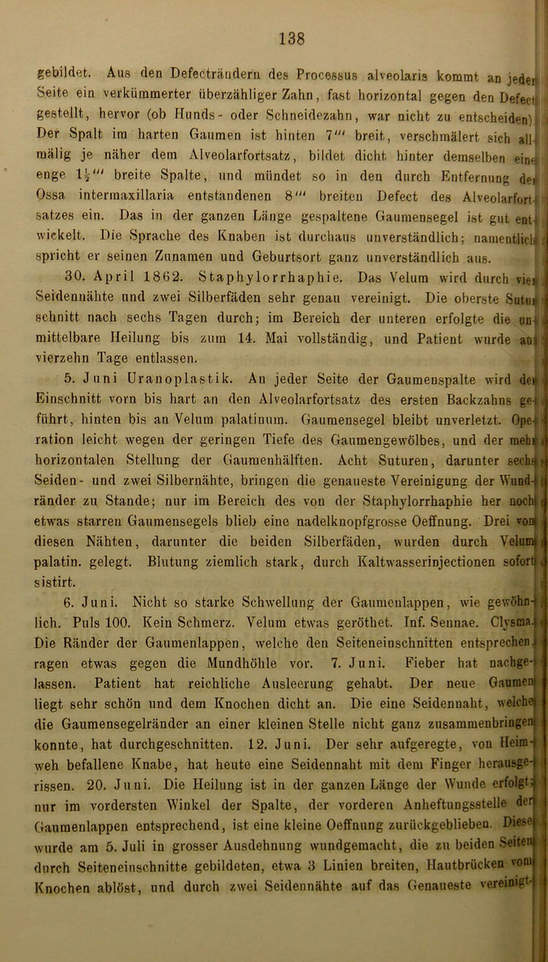 gebildet. Aus den Defecträuderu des Processus alveolaris kommt an jeder Seite ein verkümmerter überzähliger Zahn, fast horizontal gegen den Defecti i gestellt, hervor (ob Hunds- oder Schneidezahn, war nicht zu entscheiden) Der Spalt im harten Gaumen ist hinten V breit, verschmälert sich all raälig je näher dem Alveolarfortsatz, bildet dicht hinter demselben ein4:j enge breite Spalte, und mündet so in den durch Entfernung der Ossa intermaxillaria entstandenen 8' breiten Defect des Alveolarfort i satzes ein. Das in der ganzen Länge gespaltene Gaumensegel ist gut ent-t , wickelt. Die Sprache des Knaben ist durchaus unverständlich; namentlich i spricht er seinen Zunamen und Geburtsort ganz unverständlich aus. 30. April 1862. Staphylorrhaphie. Das Velura wird durch vie« . Seidenuähte und zwei Silberfäden sehr genau vereinigt. Die oberste Sulu# ' schnitt nach sechs Tagen durch; im Bereich der unteren erfolgte die un! t mittelbare Heilung bis zum 14. Mai vollständig, und Patient wurde an»! vierzehn Tage entlassen. 5. Juni Uranoplastik. An jeder Seite der Gaumenspalte wird de# - Einschnitt vorn bis hart an den Alveolarfortsatz des ersten Backzahns gei, führt, hinten bis an Velum palatiuura. Gaumensegel bleibt unverletzt. Ope-t ration leicht wegen der geringen Tiefe des Gaumengewölbes, und der meb4 < horizontalen Stellung der Gaumenhälften. Acht Suturen, darunter sechs»! Seiden- und zwei Silbernähte, bringen die genaueste Vereinigung der Wund-jj ränder zu Stande; nur im Bereich des von der Staphylorrhaphie her nochl etwas starren Gaumensegels blieb eine nadelknopfgrosse Oeffnung. Drei von» ■ diesen Nähten, darunter die beiden Silberfäden, wurden durch Velum»! palatin. gelegt. Blutung ziemlich stark, durch Kaltwasserinjectionen sofort!t sistirt. 6. Juni. Nicht so starke Schwellung der Gaumenlappen, wie gewöhn- lich. Puls 100. Kein Schmerz. Velum etwas geröthet. Inf. Seunae. ClysOa. Die Ränder der Gaumenlappen, welche den Seiteneinschnitten entsprechen»■ ragen etwas gegen die Mundhöhle vor. 7. Juni. Fieber hat nachge- lassen. Patient hat reichliche Ausleerung gehabt. Der neue Gaumen liegt sehr schön und dem Knochen dicht an. Die eine Seidennaht, weiche die Gaumensegelränder an einer kleinen Stelle nicht ganz zusammenbringen konnte, hat durchgeschnitten. 12. Juni. Der sehr aufgeregte, von Heim- weh befallene Knabe, hat heute eine Seidennaht mit dem Finger herausge- rissen. 20. Juni. Die Heilung ist in der ganzen Länge der Wunde erfolgt nur im vordersten Winkel der Spalte, der vorderen Anheftungsstelle der Gaumenlappen entsprechend, ist eine kleine Oeffnung zurückgeblieben. Diese-, wurde am 5. Juli in grosser Ausdehnung wundgemacht, die zu beiden Seiten durch Seiteneinschnitte gebildeten, etwa 3 Linien breiten, Hautbrücken vom Knochen ablöst, und durch zwei Seiden nähte auf das Genaueste vereinigt