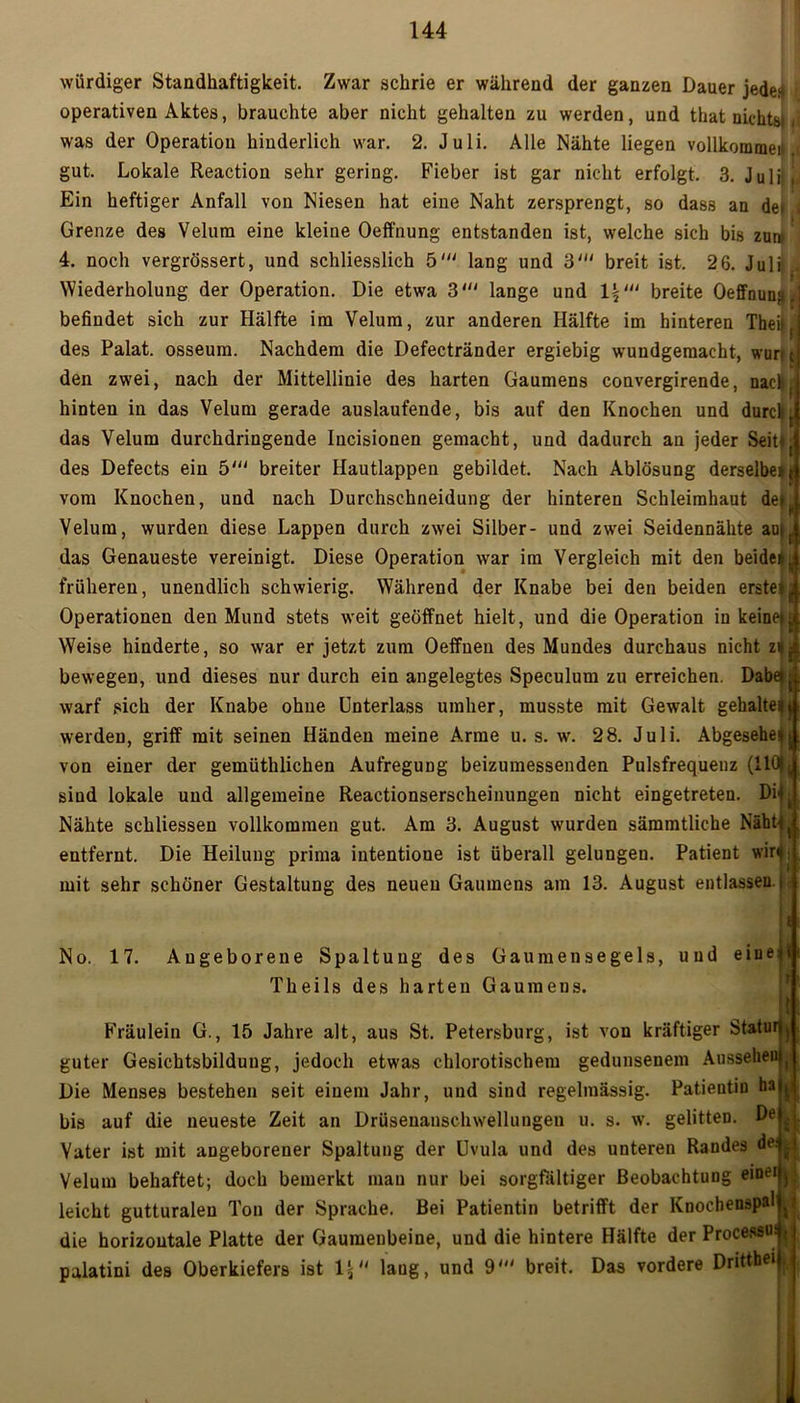 würdiger Standhaftigkeit. Zwar schrie er während der ganzen Dauer jeden r operativen Aktes, brauchte aber nicht gehalten zu werden, und that uichtsi - was der Operation hinderlich war. 2. Juli. Alle Nähte liegen vollkommen, gut. Lokale Reaction sehr gering. Fieber ist gar nicht erfolgt, 3. Juli | Ein heftiger Anfall von Niesen hat eine Naht zersprengt, so dass an de» Grenze des Velum eine kleine Oeffnung entstanden ist, welche sich bis zun» 4. noch vergrössert, und schliesslich 5' lang und 3' breit ist. 26. Juli» Wiederholung der Operation. Die etwa 3' lange und breite Oeffnung' befindet sich zur Hälfte im Velum, zur anderen Hälfte im hinteren Theil, des Palat. osseum. Nachdem die Defectränder ergiebig wundgemacht, wart c den zwei, nach der Mittellinie des harten Gaumens convergirende, nac^ hinten in das Velum gerade auslaufende, bis auf den Knochen und durch{ das Velum durchdringende Iucisionen gemacht, und dadurch an jeder Seit*t des Defects ein 5' breiter Hautlappen gebildet. Nach Ablösung derselbe* j vom Knochen, und nach Durchschneidung der hinteren Schleimhaut de*^ Velum, wurden diese Lappen durch zwei Silber- und zwei Seidennähte au|f das Genaueste vereinigt. Diese Operation war im Vergleich mit den beide*y früheren, unendlich schwierig. Während der Knabe bei den beiden ersten Operationen den Mund stets weit geöffnet hielt, und die Operation in keine» £ Weise hinderte, so war er jetzt zum Oeffnen des Mundes durchaus nicht z*a bewegen, und dieses nur durch ein angelegtes Speculum zu erreichen. Dabei £ warf sich der Knabe ohne Unterlass umher, musste mit Gewalt gehalte*t werden, griff mit seinen Händen meine Arme u. s. w. 28. Juli. Abgesehen von einer der gemüthlichen Aufregung beizumessenden Pulsfrequenz (11Ü|: sind lokale und allgemeine Reactionserseheinungen nicht eingetreten. DiL Nähte schliessen vollkommen gut. Am 3. August wurden sämmtliche Näht* ( entfernt. Die Heilung prima intentione ist überall gelungen. Patient wir*: mit sehr schöner Gestaltung des neuen Gaumens am 13. August entlassen.i i No. 17. Angeborene Spaltung des Gaumensegels, und eine Theils des harten Gaumens. Fräulein G., 15 Jahre alt, aus St. Petersburg, ist von kräftiger Statur»^ guter Gesichtsbildung, jedoch etwas chlorotischem gedunsenem Aussehen Die Menses bestehen seit einem Jahr, und sind regelmässig. Patientin ha bis auf die neueste Zeit an Drüsenanschwellungen u. s. w. gelitten. De j. Vater ist mit angeborener Spaltung der Uvula und des unteren Randes de: Velum behaftet; doch bemerkt man nur bei sorgfältiger Beobachtung eine« , leicht gutturalen Ton der Sprache. Bei Patientin betrifft der Knochenspal . die horizontale Platte der Gaumenbeine, und die hintere Hälfte der Processus { laug, und 9' breit. Das vordere Drittbei palatini des Oberkiefers ist !£
